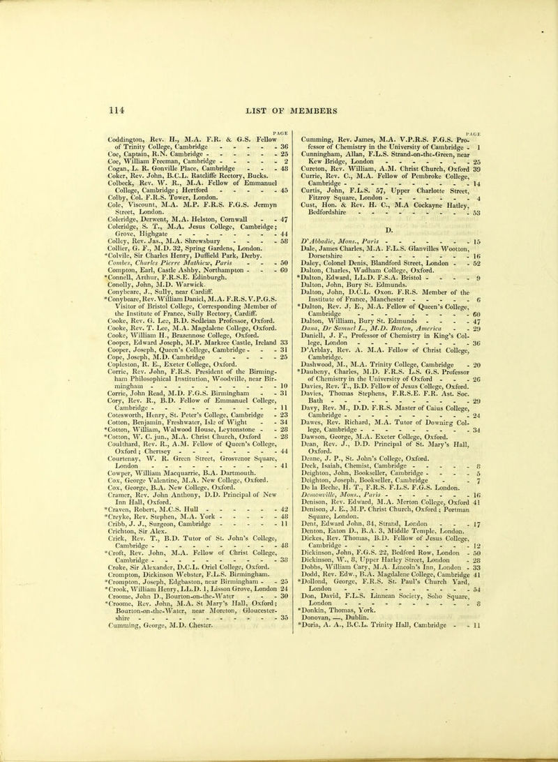 Coddington, Rev. H., M.A. F.R. & G.S. FeUow of Trinity College, Cambridge - - - - - 36 Coe, Captain, R.N. Cambridge ...... 25 Coe, William Freeman, Cambridge - - ... 2 Cogan, L. R. Gonville Place, Cambridge - - - 48 Coker, Rev. John, B.C.L. RatcMe Rectory, Bucks. Colbeck, Rev. W. R., M.A. FeUow of Emmanuel College, Cambridge; Hertford 45 Colby, Col. F.R.S. Tower, London. Cole, Viscount, M.A. M.P. F.R.S. F.G.S. Jermyn Street, London. Coleridge, Derwent, M.A. Helston, Cornwall - - 47 Coleridge, S. T., M.A. Jesus College, Cambridge; Grove, Highgate - -.--...44 Colley, Rev. Jas., M.A. Shrewsbury - - - - 58 Collier, G. F., M.D. 32, Spring Gardens, London. *Colvile, Sir Charles Henry, Duffield Park, Derby. Comhes, Charles Pierre Mathicw, Paris - - - 50 Compton, Earl, Castle Ashby, Northampton - - - CO »Connell, Arthur, F.R.S.E. Edinburgh. Conolly, John, M.D. Warwick. Conybeare, .J., Sully, near Cardiff. Conybeare, Rev. William Daniel, M.A. F.R.S. V.P.G.S. Visitor of Bristol College, Corresponding Member of the Institute of France, Sully Rectory, Cardiff. Cooke, Rev. G. Lee, B.D. Sedleian Professor, Oxford. Cooke, Rev. T. Lee, M.A. Magdalene College, Oxford. Cooke, William H., Brazennose College, Oxford. Cooper, Edward Joseph, IM.P. Markree Castle, Ireland 33 Cooper, Joseph, Queen's College, Cambridge - - - 31 Cope, Joseph, M.D. Cambridge - - - - - 25 Copleston, R. E., Exeter College, Oxford. Corrie, Rev. John, F.R.S. President of the Birming- ham Philosophical Institution, Woodville, near Bir- mingham -----...--10 Corrie, John Read, M.D. F.G.S. Birmingham - - 31 Cory, Rev. R., B.D. Fellow of Emmanuel College, Cambridge - - - - - - - - . -11 Cotesworth, Henry, St. Peter's College, Cambridge - 23 Cotton, Benjamin, Freshwater, Isle of Wight - - 34 *Cotton, Wiliiam, Walwood House, Leytonstone - - 28 Cotton, W. C. jun., M.A. Christ Church, Oxford - 28 Coulthard, Rev. R., A.M. FeUow of Queen's College, Oxford; Chertsey .--..--.44 Courtenay, W. R. Green Street, Grosvenor Square, London ..--------41 Cowper, William Macquarrie, B.A. Dartmouth. Cox, George Valentine, M.A. New College, Oxford. Cox, George, B.A. New College, Oxford. Cramer, Rev. John Anthony, D.D. Principal of New Inn Hall, Oxford. »Craven, Robert, M.CS. HuU 42 *Creyke, Rev. Stephen, M.A. York 48 Cribb, J. J., Surgeon, Cambridge - - - - - 11 Crichton, Sir Alex. Crick, Rev. T., B.D. Tutor of St. John's College, Cambridge ----------48 * Croft, Rev. John, M.A. Fellow of Christ College, Cambridge ---......-38 Croke, Sir Alexander, D.C.L. Oriel College, Oxford. Crorapton, Dickinson Webster, F.L.S. Birmingham. *Crompton, Joseph, Edgbaston, near Birmingham - - 25 •Crook, William Henry, I^L.D. 1, Lisson Grove, London 24 Croome, John D., Bourton-on-the-Water - - - 30 Croome, Rev. John, M.A. St Mary's Hall, Oxford; Bourton-on-the-Water, near Moreton, Gloucester- shire -----------35 Cumming, George, M.D. Chester. I'AGE Cumming, Rev. James, M.A. V.P.R.S. F.G.S. Pro- fessor of Chemistry in the University of Cambridge - 1 Cunningham, Allan, F.L.S. Strand-on-the-Green, near Kew Bridge, London ..---..25 Cureton, Rev. William, A.M. Christ Church, Oxford 39 Currie, Rev. C, M.A. Fellow of Pembroke CoUege, Cambridge - - - . . - - . . -14 Curtis, John, F.L.S. 57, Upper Charlotte Street, Fitzroy Square, London -...--.4 Cust, Hon. & Rev. H. C, M.A Cockayne Hatley, Bedfordshire - ..---...53 D. D''Abbadie, Muns., Paris .------15 Dale, James Charles, M.A. F.L.S. Glanvilles Wootton, Dorsetshire - - - - - - - - -l(i Daley, Colonel Denis, Blandford Street, London - - 52 Dalton, Cliarles, Wadham College, Oxford. *Dalton, Edward, LL.D. F.S.A. Bristol - - - . 9 Dalton, John, Bury St. Edmunds. Dalton, John, D.C.L. Oxon. F.R.S. Member of the Institute of France, Blanehester ..... g *Dalton, Rev. J. E., M.A. Fellow of Queen's CoUege, Cambridge - go Dalton, William, Bury St. Edmunds - - - - 47 Dana, Dr Samuel L., M.D. Boston, America - - 29 Daniell, J. F., Professor of Chemistry in King's Col- lege, London .36 D'Arblay, Rev. A. M.A. Fellow of Christ College, Cambridge. Dashwood, M., M.A. Trinity College, Cambridge - 20 *Daubeny, Charles, M.D. F.R.S. L.S. G.S. Professor of Chemistry in the University of Oxford - - - 2C Davies, Rev. T., B.D. FtUow of Jesus CoUege, Oxford. Davies, Thomas Stephens, F.R.S.E. F.R. Ast. Soc. Bath 29 Davy, Rev. M., D.D. F.R.S. Master of Caius College, Cambridge --------..24 Dawes, Rev. Richard, M.A. Tutor of Downing Col. lege, Cambridge .........34 Dawson, George, M.A. Exeter CoUege, Oxford. Dean, Rev. J., D.D. Principal of St. Mary's Hall, Oxford. Deane, J. P., St. John's College, Oxford. Deck, Isaiah, Chemist, Cambridge ..... 8 Deighton, John, BookseUer, Cambridge . . - . 5 Dcighton, Joseph, BookseUer, Cambridge - - 7 Do la Beche, H. T., F.R.S. F.L.S. F.G.S. London. Dcmonville, Mons., Paris If; Denison, Rev. Edward, M.A. IMerton College, Oxford 41 Denison, J. E., BI.P. Christ Church, Oxford ; Portman Square, London. Dent, Edward John, 84, Strand, London - . .17 Denton, Eaton D., B.A. 3, Middle Temple, London. Dickes, Rev. Thomas, B.D. FeUow of Jesus College, Cambridge - - - - - - - - - -12 Dickinson, John, F.G.S. 22, Bedford Row, London - 50 Dickinson, W., 8, Upper Harley Street, London - 28 Dobbs, William Cary, M.A, Lincoln's Inn, London - 33 Dodd, Rev. Edw., B.A. Magdalene CoUege, Cambridge 41 *DoUond, George, F.R.S. St. Paul's Church Yard, London - -- -- .....54 Don, David, F.L.S. Linnean Society, Soho Square, London ..........g *Donkin, Thomas, York. Donovan, .—, Dublin. *Doria, A. A., B.C.L. Trinity Hall, Cambridge . .11