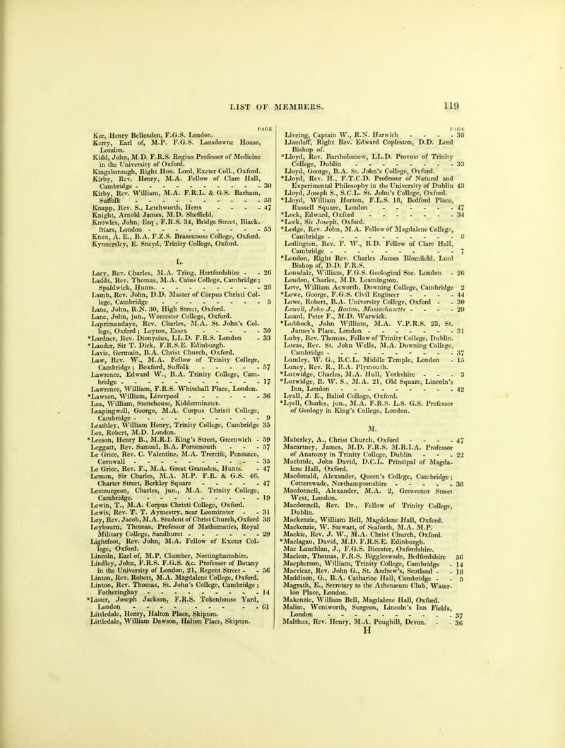 PAGE Ker, Henry Bellenden, F.G.S. London. Kerry, Earl of, M.P. F.G.S. Lansdowne House, London. Kidd, John, M,D. F.R.S. Regius Professor of Medicine in the University of Oxford. Kingsborough, Right Hon. Lord, Exeter Coll., Oxford. Kirby, Rev. Henry, M.A. Fellow of Clare Hall, Cambridge 30 Kirby, Rev. William, M.A. F.R.L. & G.S. Barham, Suffolk 58 Knapp, Rev. S., Letchworth, Herts - - - - 47 Knight, Arnold James, M.D. Sheffield. Knowles, John, Esq , F.R.S. 34, Bridge Street, Black. friars, London - -- -- - - --53 Knox, A. E., B.A. F.Z.S. Brazennose College, Oxford. Kynnersley, E. Sneyd, Trinity College, Oxford. L. Lacy, Rev. Charles, I\LA. Tring, Hertfordshire - - 26 Ladds, Rev. Thomas, M.A. Caius College, Cambridge; Spaldwick, Hunts. - -- -- -- -28 Lamb, Rev. John, D.D. Master of Corpus Christi Col- lege, Cambridge - -- ..--.5 Lane, John, R.N. 30, High Street, Oxford. Lane, John, jun., Worcester College, Oxford. Laprimaudaye, Rev. Charles, M.A. St. John's Col- lege, Oxford ; Leyton, Essex ----- 30 •Lardner, Rev. Dionysius, LL.D. F.R.S. London - 33 Lauder, Sir T. Dick, F.R.S.E. Edinburgh. Lavie, Germain, B.A. Christ Church, Oxford. Law, Rev. W., M.A. Fellow of Trinity College, Cambridge; Boxford, Suffolk 57 Lawrence, Edward W., B.A. Trinity College, Cam- bridge ----- 17 Lawrence, William, F.R.S. Whitehall Place, London. *Lawson, WUliam, Liverpool ------ 36 Lea, William, Stonehouse, Kidderminster. Leapingwell, George, M.A. Corpus Christi College, Cambridge 9 Leathley, William Henry, Trinity College, Cambridge 35 Ijee, Robert, M.D. London. *Leeson, Henry B., M.B.I. King's Street, Greenwich - 59 Leggatt, Rev. Samuel, B.A. Portsmouth - - - 57 Le Grice, Rev. C. Valentine, M.A. Trercife, Penzance, Cornwall .--..---.-35 Le Grice, Rev. F., M.A. Great Gransden, Hunts. - 47 Lemon, Sir Charles, M.A. M.P. F.R. & G.S. 46, Charter Street, Berkley Square 47 Lestourgeon, Charles, jun., M.A. Trinity College, Cambridge. . - - 19 Lewin, T., M.A. Corpus Christi College, Oxford. Lewis, Rev. T. T. Aymestry, near Leominster . - 31 Ley, Rev. Jacob, M.A. Student of Christ Church, Oxford 38 Leybourn, Thomas, Professor of Mathematics, Royal Military College, Sandhurst .29 Lightfoot, Rev. John, M.A. Fellow of Exeter Col- lege, Oxford. Lincoln, Earl of, M.P. Clumber, Nottinghamshire. Lindley, John, F.R.S. F.G.S. &c. Professor of Botany in the University of London, 21, Regent Street . - 56 Linton, Rev. Robert, M.A. Magdalene College, Oxford. Linton, Rev. Thomas, St. John's College, Cambridge; Fotheringhay - . . . . . . . -14 •Lister, Joseph Jackson, F.R.S. Tokenhouse Yard, London .... -., --CI Littledale, Henry, Halton Place, Skipton. Littledale, William Dawson, Halton Place, Skipton. PAGE Liveing, Captain W., R.N. Harwich - - - -38 Llandaff, Right Rev. Edward Copleston, D.D. Lord Bishop of. *Lloyd, Rev. Bartholomew, LL.D. Provost of Trinity CoUege, Dublin 33 Lloyd, George, B.A. St. John's College, Oxford. *Lloyd, Rev. H., F.T.C.D. Professor of Natural and Experimental Philosophy in the University of Dublin 43 Lloyd, Joseph S., S.C.L. St. John's College, Oxford. *Lloyd, William Horton, F.L.S. 18, Bedford Place, Russell Square, London ...... 47 *Lock, Edward, Oxford ...---.34 •Lock, Sir Joseph, Oxford. •Lodge, Rev. John, M.A. Fellow of Magdalene CoUege, Cambridge .-.-......8 Lodington, Rev. F. W., B.D. FeUow of Clare Hall, Cambridge .-7 •London, Right Rev. Charles James Blomfield. Lord Bishop of, D.D. F.R.S. Lonsdale, William, F.G.S. Geological Soc. London - 26 Loudon, Charles, M.D. Leamington. Love, William Acworth, Downing College, Cambridge 2 •Lowe, George, F.G.S. Civil Engineer - - - -44 Lowe, Robert, B.A. University College, Oxford - - 30 Lowell, John J., Boston, Massachusetts - - - - 29 Luard, Peter F., M.D. Warwick. •Lubbock, John William, M.A. V.P.R.S. 23, St. James's Place, London - - - - . - -31 Luby, Rev. Thomas, Fellow of Trinity College, Dublin. Lucas, Rev. St. John Wells, M.A. Downing College, Cambridge ------...-37 Lumley, W. G., B.C.L. Middle Temple, London - 15 Luney, Rev. R., B.A. Plymouth. •Lutwidge, Charles, M.A. Hull, Yorkshire - - . 3 •Lutwidge, R. W. S., M.A. 21, Old Square, Lincoln's Inn, London - -- -- .- .-42 LyaU, J. E., Baliol CoUege, Oxford. •Lyell, Charles, jun., M.A. F.R.S. L.S. G.S. Professor of Geology in King's College, London. M. Maberley, A., Christ Church, Oxford - - - - 47 Macartney, James, M.D. F.R.S. M.R.I.A. Professor of Anatomy in Trinity College, DubUn - - -22 Macbride, John David, D.C.L. Principal of Magda- lene Hall, Oxford. Macdonald, Alexander, Queen's CoUege, Cambridge; Cotterswade, Northamptonshire - - - . .38 MacdonneU, Alexander, M.A. 2, Grosvenor Street West, London. Macdonnell, Rev. Dr., Fellow of Trinity College, Dublin. Mackenzie, WiUiam Bell, Magdelene HaU, Oxford. Mackenzie, W. Stewart, of Seaforth, M.A. M.P. Mackie, Rev. J. W., M.A. Christ Church, Oxford. •Maclagan, David, M.D. F.R.S.E. Edinburgh. Mac Lauchlan, J., F.G.S. Bicester, Oxfordshire. Maclear, Thomas, F.R.S. Biggleswade, Bedfordshire 56 Macpherson, William, Trinity College, Cambridge - 14 Macvicar, Rev. John G., St. Andrew's, Scotland - - 18 Maddison, G., B.A. Catharine HaU, Cambridge - .5 Magrath, E., Secretary to the Athenaeum Club, Water- loo Place, London. Makenzie, William BeU, Magdalene HaU, Oxford. MaUm, Wentworth, Surgeon, Lincoln's Inn Fields, London - -..---...3^ Malthus, Rev. Henry, M.A. Poughill, Devon. - - 36 H