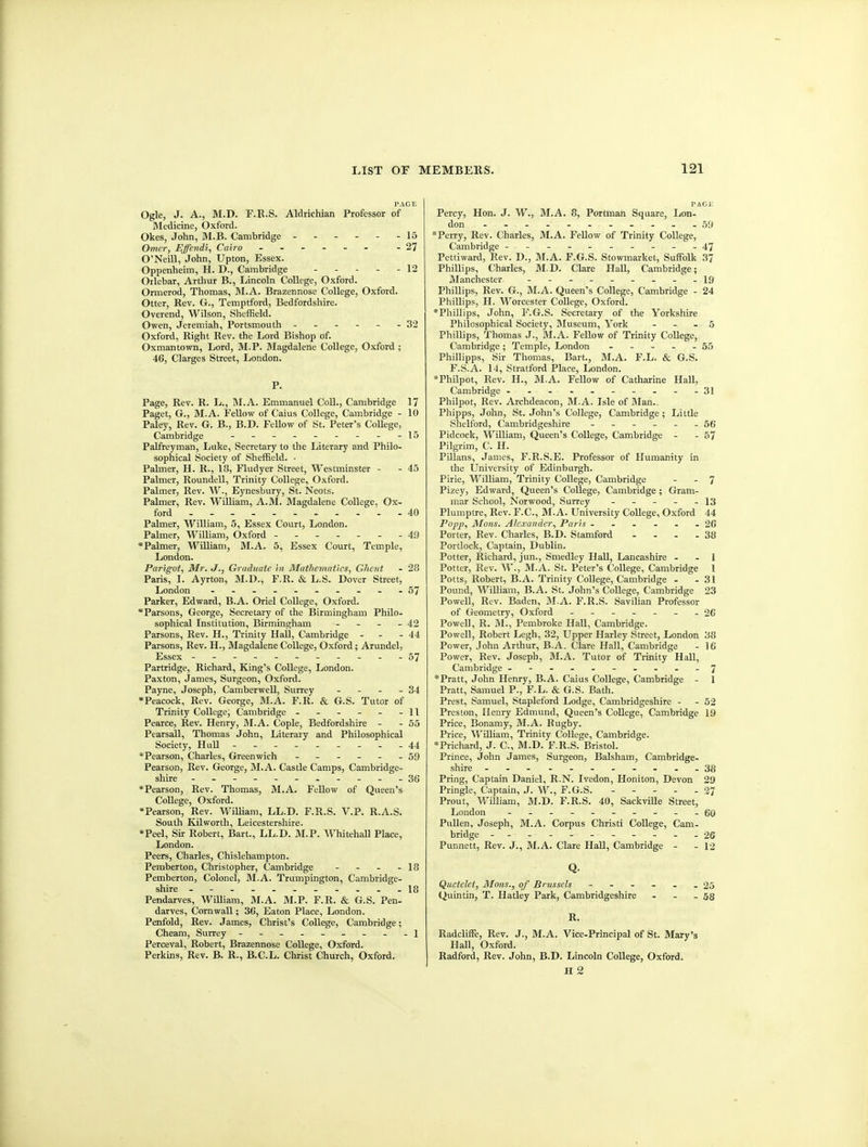 PAGE Ogle, J. A., M.D. F.R.S. Aldrichian Professor of Bledicine, Oxford. Okes, John, M.B. Cambridge ------ 15 Omcr, EJfendi, Cairo 27 O'Neill, John, Upton, Essex. Oppenheim, H. D., Cambridge - - - - - 12 Orlebar, Arthur B., Lincoln College, Oxford. Ormerod, Thomas, M.A. Brazennose College, Oxford. Otter, Rev. G., Temptford, Bedfordshire. Overend, Wilson, Sheffield. Owen, Jeremiah, Portsmouth ------ 32 Oxford, Right Rev. the Lord Bishop of. Oxmantown, Lord, M.P. Magdalene College, Oxford ; 46, Clarges Street, London. P. Page, Rev. R. L., M.A. Emmanuel Coll., Cambridge 17 Paget, G., M.A. Fellow of Caius College, Cambridge - 10 Paley, Rev. G. B., B.D. Fellow of St. Peter's CoUege, Cambridge - -- ------15 Palfreyman, Luke, Secretary to the Literary and Philo- sophical Society of Sheffield. ■ Palmer, H. R., 18, Fludyer Street, Westminster - - 45 Palmer, Roundell, Trinity College, Oxford. Palmer, Rev. W., Eynesbury, St. Neots. Palmer, Rev. WiUiam, A.M. Magdalene College. Ox- ford '- - 40 Palmer, William, 5, Essex Court, London. Palmer, William, Oxford - -- -- --49 *Palmer, William, M.A. 5, Essex Court, Temple, London. Parigot, Mr. J., Graduate in Mathematics, Ghent - 28 Paris, L Ayrton, M.D., F.R. & L.S. Dover Street, London ...57 Parker, Edward, B.A. Oriel College, Oxford. Parsons, George, Secretary of the Birmingham Philo- sophical Institution, Birmingham - - - - 42 Parsons, Rev. H., Trinity Hall, Cambridge - - - 44 Parsons, Rev. H., Magdalene College, Oxford; Arundel, Essex - -- -- -- -- --57 Partridge, Richard, King's College, London. Paxton, James, Surgeon, Oxford. Payne, Joseph, Camberwell, Surrey - - - - 34 •Peacock, Rev. George, M.A. F.R. & G.S. Tutor of Trinity College; Cambridge . - - - - -11 Pearce, Rev. Henry, BI.A. Cople, Bedfordshire - - 55 Pearsall, Thomas John, Literary and Philosophical Society, Hull - -- -- -- --44 *Pearson, Charles, Greenwich ------ 59 Pearson, Rev. George, M.A. Castle Camps, Cambridge- shire ---36 *Pearson, Rev. Thomas, M.A. Fellow of Queen's College, Oxford. •Pearson, Rev. William, LL.D. F.R.S. V.P. R.A.S. South Kilworth, Leicestershire. *Peel, Sir Robert, Bart., LL.D. M.P. Whitehall Place, London. Peers, Charles, Chislehampton. Pemberton, Christopher, Cambridge - - - - 18 Pemberton, Colonel, M.A. Trumpington, Cambridge- shire ..._18 Pendarves, WiUiam, M.A. M.P. F.R. & G.S. Pen- darves, Cornwall; 3C, Eaton Place, London. Penfold, Rev. James, Christ's College, Cambridge; Cheam, Surrey - -- -- -- - -\ Perceval, Robert, Brazennose College, Oxford. Perkins, Rev. B. R., B.C.L. Christ Church, Oxford. PACE Percy, Hon. J. W., M.A. 8, Portman Square, Lon- don . ... .......59 *Perry, Rev. Charles, M.A. FeUow of Trinity College, Cambridge - - - - - - - - - -47 Pettiward, Rev. D., M.A. F.G.S. Stowmarket, Suffialk 37 Phillips, Charles, M.D. Clare Hall, Cambridge; Manchester. - -- -- -- -- ig Phillips, Rev. G., M.A. Queen's College, Cambridge - 24 Phillips, H. Worcester CoUege, Oxford. *Phillips, John, F.G.S. Secretary of the Yorkshire Philosophical Society, JMuseum, York - - . 5 Phillips, Thomas J., M.A. FeUow of Trinity CoUege, Cambridge; Temple, London - - - - - 55 PhiUipps, Sir Thomas, Bart., M.A. F.L. & G.S. F.S.A. 14, Stratford Place, London. *Philpot, Rev. H., M.A. Fellow of Catharine Hall, Cambridge . - - . . - - - - -31 Philpot, Rev. Archdeacon, M.A. Isle of Blan.. Phipps, John, St. John's College, Cambridge ; Little Shelford, Cambridgeshire 5(; Pidcock, William, Queen's College, Cambridge - - 57 Pilgrim, C. H. PUlans, James, F.R.S.E. Professor of Humanity in the University of Edinburgh. Pirie, William, Trinity College, Cambridge - - 7 Pizey, Edward, Queen's CoUege, Cambridge; Gram- mar School, Norwood, Surrey - - - - - 13 Plumplre, Rev. F.C., M.A. University CoUege, Oxford 44 Popj), Mons. Alexander, Paris - - - . - - 26 Porter, Rev. Charles, B.D. Stamford - . - -38 Portlock, Captain, Dublin. Potter, Richard, jun., Smedley HaU, Lancashire . . 1 Potter, Rev. W., M.A. St. Peter's CoUege, Cambridge 1 Potts, Robert, B.A. Trinity College, Cambridge . - 31 Pound, WiUiam, B.A. St. John's College, Cambridge 23 Powell, Rev. Baden, M.A. F.R.S. Savilian Professor of Geometry, Oxford - -- -- -.26 PoweU, R. M., Pembroke HaU, Cambridge. Powell, Robert Legh, 32, Upper Harley Street, London 38 Power, John Arthur, B.A. Clare Hall, Cambridge - 16 Power, Rev. Joseph, M.A. Tutor of Trinity Hall, Cambridge ----.-...-7 *Pratt, John Henry, B.A. Caius College, Cambridge - 1 Pratt, Samuel P., F.L. & G.S. Bath. Prest, Samuel, Stapleford Lodge, Cambridgeshire - - 52 Preston, Henry Edmund, Queen's CoUege, Cambridge 19 Price, Bonamy, M.A. Rugby. Price, WiUiam, Trinity College, Cambridge. •Prichard, J. C, M.D. F.R.S. Bristol. Prince, John James, Surgeon, Balsham, Cambridge, shire - ---....-..38 Pring, Captain Daniel, R.N. Ivedon, Honiton, Devon 29 Pringle, Captain, J. W., F.G.S. 27 Prout, WiUiam, M.D. F.R.S. 40, Sackville Street, London - -- -- - - -- -gQ PuUen, Joseph, M.A. Corpus Christi College, Cam- bridge -----------26 Punnett, Rev. J., M.A. Clare HaU, Cambridge - - 12 Q. Quetekt, Mons., of Brussels 25 Quintin, T. Hatley Park, Cambridgeshire - - - 53 R. Radcliffe, Rev. J., M.A. Vice-Principal of St. Mary's Hall, Oxford. Radford, Rev. John, B.D. Lincoln College, Oxford. H 2