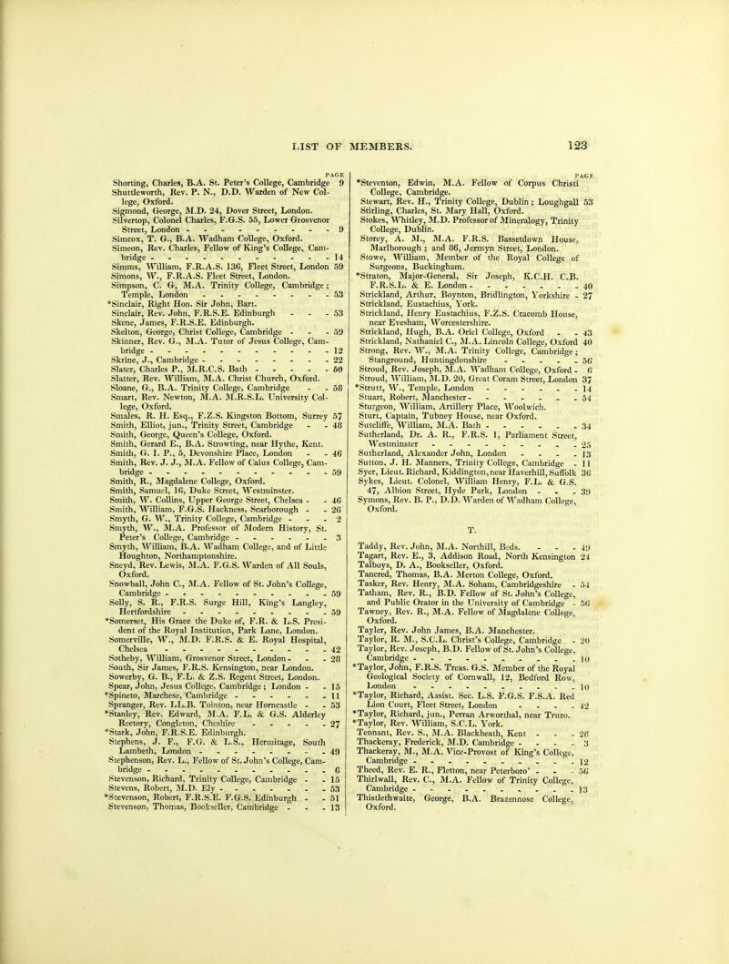 PACE Shorting, Charles, B.A. St. Peter's College, Cambridge 9 Shuttleworth, Rev. P. N., D.D. Warden of New Col- lege, Oxford. Sigmond, George, M.D. 24, Dover Street, London. Silvertop, Colonel Charles, F.G.S. 55, Lower Grosvenor Street, London 9 Simcox, T. G., B.A. Wadham College, Oxford. Simeon, Rev. Charles, Fellow of King's College, Cam- bridge ......-----14 Simms, William, F.R.A.S. 13C, Fleet Street, London 59 Simons, W., F.R.A.S. Fleet Street, London. Simpson, C. G, M.A. Trinity College, Cambridge; Temple, London 53 •Sinclair, Right Hon. Sir John, Bart. Sinclair, Rev. John, F.R.S.E. Edinburgh - - - 53 Skene, James, F.R.S.E. Edinburgh. Skelton, George, Christ College, Cambridge - - - 59 Skinner, Rev. G., M.A. Tutor of Jesus College, Cam- bridge 12 Skrine, J., Cambridge -.- 22 Slater, Charles P., M.R.C.S. Bath 60 Slatter, Rev. William, M.A. Christ Church, Oxford. Sloane, G., B.A. Trinity College, Cambridge - - 58 Smart, Rev. Newton, M.A. M.R.S.L. University Col- lege, Oxford. Smales, R. H. Esq., F.Z.S. Kingston Bottom, Surrey 57 Smith, Elliot, jun., Trinity Street, Cambridge - - 48 Smith, George, Queen's College, Oxford. Smith, Gerard E., B.A. Strowting, near Hythe, Kent. Smith, G. I. P., 5, Devonshire Place, London - - 46 Smith, Rev. J. J., M.A. Fellow of Caius College, Cam- bridge ---- 59 Smith, R., Magdalene College, Oxford. Smith, Samuel, IG, Duke Street, Westminster. Smith, W. Collins, Upper George Street, Chelsea - - 46 Smith, William, F.G.S. Hackness, Scarborough - - 26 Smyth, G. W., Trinity College, Cambridge ... 2 Smyth, W., M.A. Professor of fliodern History, St. Peter's College, Cambridge 3 Smyth, William, B.A. Wadham College, and of Little Houghton, Northamptonshire. Sneyd, Rev. Lewis, M.A. F.G.S. Warden of All Souls, Oxford. Snowball, John C, M.A. Fellow of St. John's College, Cambridge ....... ....59 SoUy, S. R., F.R.S. Surge Hill, Kmg's Langley, Hertfordshire .........59 •Somerset, His Grace the Duke of, F.R. & L.S. Presi- dent of the Royal Institution, Park Lane, London. Somerville, W., M.D. F.R.S. & E. Royal Hospital, Chelsea 42 .Sotheby, William, Grosvenor Street, London . . .28 South, Sir James, F.R.S. Kensington, near London. Sowerby, G. B., F.L. & Z.S. Regent Street, London. Spear, John, Jesus College, Cambridge; London . .15 *Spineto, Marchese, Cambridge 11 Spranger, Rev. LL.B. Tointon, near Horncastle . .53 •Stanley, Rev. Edward, M.A. F.L. & G.S. Alderley Rectory, Congleton, Cheshire - . . . .27 *Statk, John, F.R.S.E. Edinburgh. Stephens, J. F., F.G. & L.S., Hermitage, South Lambeth, London ........49 Stephenson, Rev. L., Fellow of St. John's College, Cam- bridge 6 Stevenson, Richard, Trinity College, Cambridge . .15 Stevens, Robert, M.D. Ely 53 •Stevenson, Robert, F.R.S.E. F.G.S. Edinburgh . . 51 Stevenson, Thomas, Bookseller, Cambridge - - .13 PAGE •Steventon, Edwin, M.A. Fellow of Corpus Christi College, Cambridge. Stewart, Rev. H., Trinity College, Dublin ; Loughgall 53 Stirling, Charles, St. Mary Hall, Oxford. Stokes, Whitley, M.D. Professor of Mineralogy, Trinity CoUege, Dublin. Storey, A. M., M.A. F.R.S. Bassetdown House, Marlborough ; and 86, Jermyn Street, London. Stowe, William, Member of the Royal College of Surgeons, Buckingham. *Straton, Major-General, Sir Joseph, K.C.PI. C.B. F.R.S.L. & E. London 40 Strickland, Arthur, Boynton, Bridlington, Yorkshire - 27 Strickland, Eustachius, York. Strickland, Henry Eustachius, F.Z.S. Cracomb House, near Evesham, Worcestershire. Strickland, Hugh, B.A. Oriel CoUege, Oxford . - 43 Strickland, Nathaniel C, M.A. Lincoln College, Oxford 40 Strong, Rev. W., M.A. Trinity College, Cambridge; Stanground, Huntingdonshire . . . . -56 Stroud, Rev. Joseph, M.A. Wadham College, Oxford. 6 Stroud, William, M.D. 20, Great Coram Street, London 37 *Strutt, W., Temple, London 14 Stuart, Robert, Manchester- 54 Sturgeon, William, Artillery Place, Woolwich. Sturt, Captain, Tubney House, near Oxford. Sutcliffe, William, M.A. Bath 34 Sutherland, Dr. A. R., F.R.S. 1, Parliament Street, Westminster 25 Sutherland, Alexander John, London . - . - 13 Sutton, J. H. Manners, Trinity College, Cambridge - 11 Syer, Lieut. Richard, Kiddington,near Haverhill, Suffolk 36 Sykes, Lieut. Colonel, William Henry, F.L. & G.S. 47, Albion Street, Hyde Park, London . - -39 Symons, Rev. B. P., D.D. Warden of'VVadham College, Oxford. T. Taddy, Rev. John, M.A. Northill, Beds. . . .49 Tagart, Rev. E., 3, Addison Road, North Kensington 24 Talboys, D. A., BookseUer, Oxford. Tancred, Thomas, B.A. Merton College, Oxford. Tasker, Rev. Henry, M.A. Soham, Cambridgeshire . 54 Tatham, Rev. R., B.D. Fellow of St. John's College, and Public Orator in the University of Cambridge - 56 Tawney, Rev. R., M.A. Fellow of Magdalene College, Oxford. Tayler, Rev. John James, B.A. Manchester. Taylor, R. M., S.C.L. Christ's College, Cambridge - 20 Taylor, Rev. Joseph, B.D. Fellow of St. John's College, Cambridge ..........10 *Taylor, John, F.R.S. Treas. G.S. Blember of the Royal Geological Society of Cornwall, 12, Bedford Row, London . . . . . . . . . -10 *Taylor, Richard, Assist. Sec. L.S. F.G.S. F.S.A. Red Lion Court, Fleet Street, London - . - -42 *Taylor, Richard, jun., Perran Arworthal, near Truro. *Taylor, Rev. William, S.C.L. York. Tennant, Rev. S., M.A. Blackheath, Kent . - - 28 Thackeray, Frederick, M.D. Cambridge .... 3 Thackeray, M., M.A. Vice.Provost of King's College, Cambridge ..........12 Theed, Rev. E. R., Fletton, near Peterboro' . . - 50 Thirlwall, Rev. C, M.A. Fellow of Trinity College, Cambridge ]3 Thistlethwaite, George, B.A. Brazennose College, Oxford.