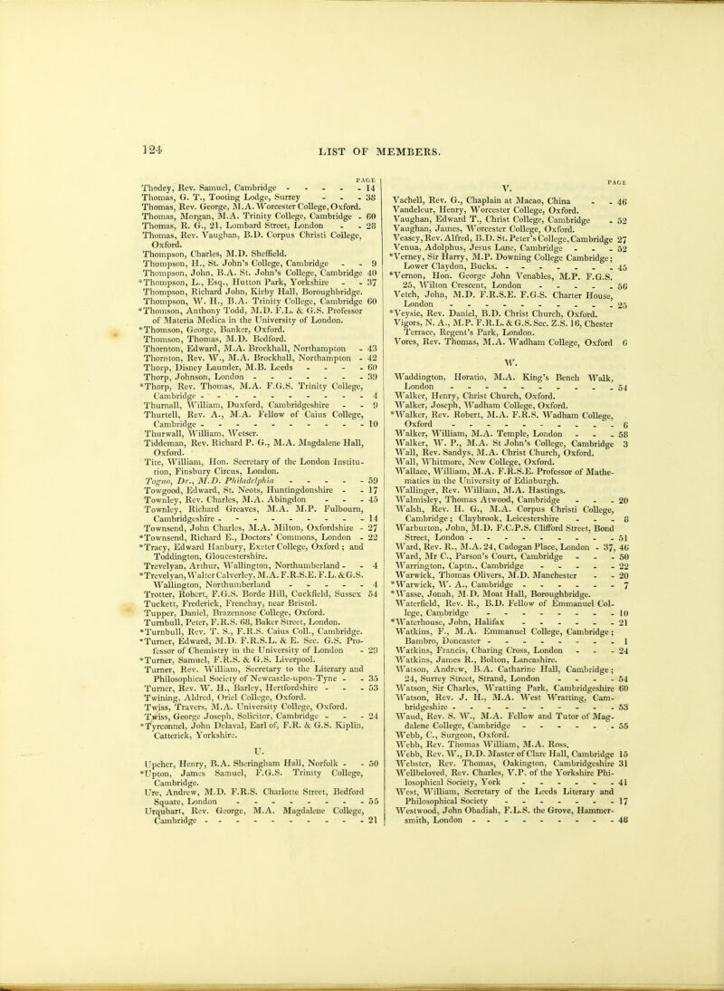 PAGE Thodey, Rev. Samuel, Cambridge - - - . - 14 Thomas, G. T., Tooting Lodge, Surrey - - - 38 Thomas, Rev. George, ]M.A. Worcester College, Oxford. Tliomas, Morgan, M.A. Trinity College, Cambridge - 60 Thomas, R. G., 21, Lombard Street, London - - 28 Thomas, Rev. Vaughan, B.D. Corpus Christi College, Oxford. Thompson, Charles, IM.D. Sheffield. Thompson, H., St. John's College, Cambridge . . 9 Thompson, John, B.A. St. John's College, Cambridge 40 *Thompson, L., Esq., Hutton Park, Yorkshire - - 37 Thompson, Richard John, Kirby Hall, Boroughbridge. Thompson, W. H., B.A. Trinity College, Cambridge 60 *Thomson, Anthony Todd, M.D. F.L. & G.S. Professor of Materia Medica in the University of London. *Thomson, George, Banker, Oxford. Thomson, Thomas, M.D. Bedford. Thornton, Edward, M.A. Brockhall, Northampton - 43 Thornton, Rev. W., M.A. Brockhall, Northampton - 42 Thorp, Disney Launder, M.B. Leeds - - - - 60 Thorp, Johnson, London .-...--39 *Thorp, Rev. Thomas, M.A. F.G.S. Trinity College, Cambridge --...-....4 Thurnall, A^'illiam, Duxford, Cambridgeshire - - 9 Thurtell, Rev. A., M.A. Fellow of Caius College, Cambridge .-.--..--.10 Thurwall, William, Wetser. Tiddeman, Rev. Richard P. G., M.A. Magdalene Hall, Oxford. Tite, A't'^illiam, Hon. Secretary of the London Institu- tion, Finsbury Circus, London. Tognn, Dr.^ M.D. Pliiladelphia 59 Towgood, Edward, St. Neots, Huntingdonshire - - 17 Townley, Rev. Charles, M.A. Abingdon - - - 45 Townley, Richard Greaves, M.A. M.P. Fulboum, Cambridgeshire - - - - - - - - -14 Townsend, John Charles, M.A. Blilton, Oxfordshire - 27 *Townsend, Richard E., Doctors' Commons, London - 22 *Tracy, Edward Hanbury, Exeter College, Oxford ; and Toddington, Gloucestershire. Trevelyan, Arthur, ^^''allington, Northumberland - - 4 *Trevelyan, Walter Calverley, M.A. F.R.S.E. F.L. &G.S. ■Wallington, Northumberland - . - - . 4 Trotter, Robert, F.G.S. Borde Hill, Cuckfield, Sussex 54 Tuckett, Frederick, Frenchay, near Bristol. Tupper, Daniel, Brazennose College, Oxford. Tunibull, Peter, F.R.S. 68, Baker Street, London. *Turnbull, Rev. T. S., F.R.S. Caius Coll., Cambridge. •Turner, Edward, M.D. F.R.S.L. & E. Sec. G.S. Pro- fessor of Chemistry in the University of London - 29 *Turner, Samuel, F.R.S. & G.S. Liverpool. Turner, Rev. William, Secretary to the Literary and Philosophical Society of Newcastle-upon-Tyne - - 35 Turner, Rev. W. H., Barley, Hertfordshire - - - 53 Twining, Aldred, Oriel College, Oxford. Twiss, Travers, M.A. University College, Oxford. Twiss, George Joseph, Solicitor, Cambridge - - - 24 *Tyrconnel, John Delaval, Earl of, F.R. & G.S. Kiplin, Catterick, Yorkshire. U. Upcher, Henry, B.A. Sheringham Hall, Norfolk - -50 *Upton, James Samuel, F.G.S. Trinity College, Cambridge. Ure, Andrew, M.D. F.R.S. Charlotte Street, Bedford Square, London 55 Urquhart, Rev. George, M.A. Magdalene College, Cambridge .. - - -21 PAGE V. Vachell, Rev. G., Chaplain at Jlacao, China - -46 Vandeleur, Henry, Worcester College, Oxford. Vaughan, Edward T., Christ College, Cambridge . 52 Vaughan, James, Worcester College, Oxford. Veasey, Rev. Alfred, B.D. St. Peter's College, Cambridge 27 Venua, Adolphus, Jesus Lane, Cambridge . . - 52 Verney, Sir Harry, BI.P. Downing College Cambridge; Lower Claydon, Bucks. - -- -...45 * Vernon, Hon. George John Venables, M.P. F.G.S. 25, ^TOton Crescent, London - . . - -56 Vetch, John, M.D. F.R.S.E. F.G.S. Charter House, London - .25 *Veysie, Rev. Daniel, B.D. Christ Church, Oxford. Vigors, N. A., M.P. F.R.L.&G.S.Sec. Z.S. 16, Chester Terrace, Regent's Park, London. Vores, Rev. Thomas, M.A. Wadham College, Oxford 6 W. ■Waddington, Horatio, M.A. King's Bench Walk, London - -- -- .- -- -54 Walker, Henry, Christ Church, Oxford. Walker, Joseph, Wadham College, Oxford. *Walker, Rev. Robert, M.A. F.R.S. Wadham College, Oxford - -- -- -- -.-6 Walker, William, M.A. Temple, London . . .58 Walker, W. P., M.A. St John's College, Cambridge 3 Wall, Rev. Sandys, M.A. Christ Church, Oxford. Wall, Wliitmore, New College, Oxford. Wallace, William, M.A. F.R.S.E. Professor of Mathe- matics in the University of Edinburgh. Wallinger, Rev. ^Villiam, M.A. Hastings. Walmisley, Thomas Atwood, Cambridge - - - 20 Walsh, Rev. H. G., M.A. Corpus Christi College, Cambridge; Claybrook, Leicestershire - . . 8 Warburton, John, M.D. F.C.P.S. Clifford Street, Bond Street, London .-------.51 \Vard, Rev. R., BI.A. 24, Cadogan Place, London . 37, 46 ^'^'^ard, BIr C, Parson's Court, Cambridge . . - 50 Warrington, Captn., Cambridge - - - - - 22 Warwick, Thomas Olivers, M.D. Manchester - - 20 *Warwick, W. A., Cambridge 7 *Wasse, Jonah, ]\I.D. Moat Hall, Boroughbridge. Waterfield, Rev. R., B.D. Fellow of Emmanuel Col- lege, Cambridge - - - - - - . .10 *\^'^aterhouse, Jolm, Halifax - . - - - -21 Watkins, F., M.A. Emmanuel College, Cambridge; Bambro, Doncastcr -...--..1 Watkins, Francis, Charing Cross, London . .. - 24 AVatkins, James R., Bolton, Lancashire. Watson, Andrew, B.A. Catharine Hall, Cambridge; 24, Surrey Street, Strand, London - - - - 54 SVatson^ Sir Charles, Wratting Park, Cambridgeshire 60 Watson, Rev. J. H., M.A. West Wratting, Cam- bridgeshire --------..53 AVaud, Rev. S. W., M.A. Fellow and Tutor of Mag- dalene College, Cambridge - - - - . - 55 Webb, C, Surgeon, Oxford. Webb, Rev. Thomas William, M.A. Ross. Webb, Rev. AV.,D.D. Master of Clare Hall, Cambridge 15 Webster, Rev. Thomas, Oakington, Cambridgeshire 31 WeUbeloved, Rev. Charles, V.P. of the Yorkshire Phi- losophical Society, York 41 West, William, Secretary of the Leeds Literary and Philosophical Society 17 Westwood, John Obadiah, F.L.S. the Grove, Hammer- smith, London - --------48