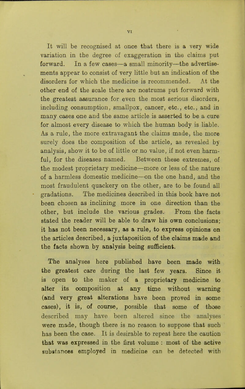 It will be recognised at once that there is a very wide variation in the degree of exaggeration in the claims put forward. In a few cases—a small minority—the advertise- ments appear to consist of very little but an indication of the disorders for which the medicine is recommended. At the other end of the scale there are nostrums put forward with the greatest assurance for even the most serious disorders, including consumption, smallpox, cancer, etc., etc., and in many cases one and the same article is asserted to be a cure for almost every disease to which the human body is liable. As a rule, the more extravagant the claims made, the more surely does the composition of the article, as revealed by analysis, show it to be of little or no value, if not even harm- ful, for the diseases named. Between these extremes, of the modest proprietary medicine—more or less of the nature of a harmless domestic medicine—on the one hand, and the most fraudulent quackery on the other, are to be found all gradations. The medicines described in this book have not been chosen as inclining more in one direction than the other, but include the various grades. From the facts stated the reader will be able to draw his own conclusions; it has not been necessary, as a rule, to express opinions on the articles described, a juxtaposition of the claims made and the facts shown by analysis being sufficient. The analyses here published have been made with the greatest care during the last few years. Since it is open to the maker of a proprietary medicine to alter its composition at any time without warning (and very great alterations have been proved in some cases), it is, of course, possible that some of those described may have been altered since the analyses were made, though there is no reason to suppose that such has been the case. It is desirable to repeat here the caution that was expressed in the first volume : most of the active substances employed in medicine can be detected with