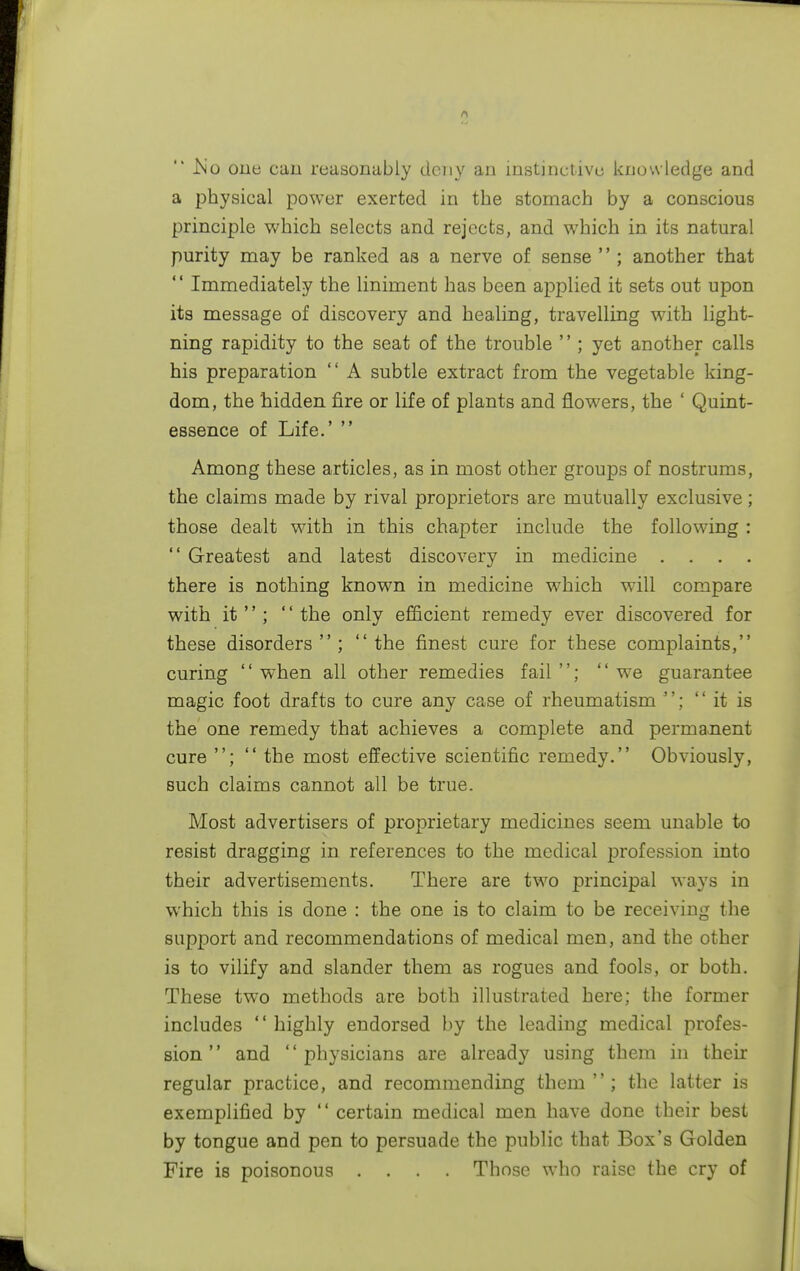  .No one can reasonably deny an instinctive knowledge and a physical power exerted in the stomach by a conscious principle which selects and rejects, and which in its natural purity may be ranked as a nerve of sense  ; another that  Immediately the liniment has been applied it sets out upon its message of discovery and healing, travelling with light- ning rapidity to the seat of the trouble  ; yet another calls his preparation  A subtle extract from the vegetable king- dom, the hidden fire or life of plants and flowers, the ' Quint- essence of Life.'  Among these articles, as in most other groups of nostrums, the claims made by rival proprietors are mutually exclusive; those dealt with in this chapter include the following :  Greatest and latest discovery in medicine . . there is nothing known in medicine which will compare with it; the only efficient remedy ever discovered for these disorders; the finest cure for these complaints, curing  when all other remedies fail ; we guarantee magic foot drafts to cure any case of rheumatism ; it is the one remedy that achieves a complete and permanent cure ;  the most effective scientific remedy. Obviously, such claims cannot all be true. Most advertisers of proprietary medicines seem unable to resist dragging in references to the medical profession into their advertisements. There are two principal ways in which this is done : the one is to claim to be receiving the support and recommendations of medical men, and the other is to vilify and slander them as rogues and fools, or both. These two methods are both illustrated here: the former includes '' highly endorsed by the leading medical profes- sion  and physicians are already using them in their regular practice, and recommending them  ; the latter is exemplified by  certain medical men have done their best by tongue and pen to persuade the public that Box's Golden Fire is poisonous .... Those who raise the cry of