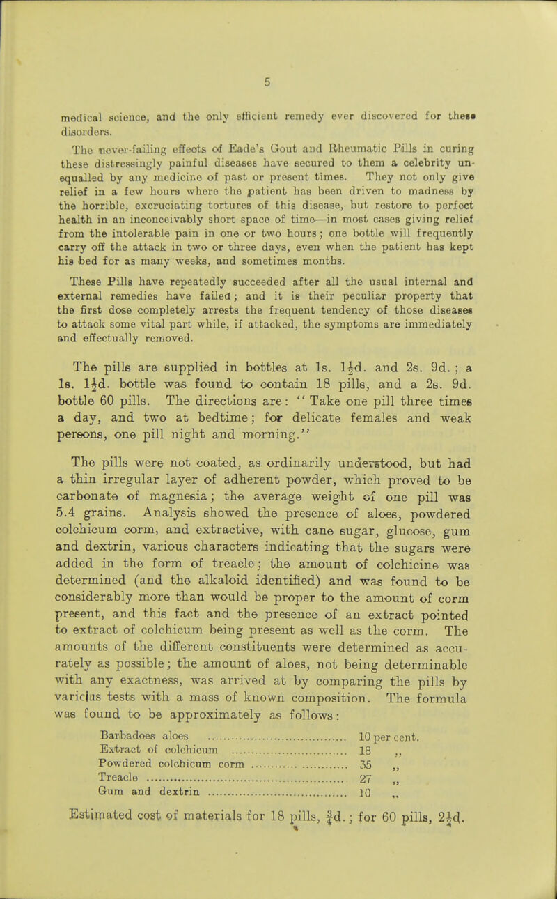 medical science, and the only efficient remedy ever discovered for thegt disorders. The never-failing effects of Eade's Gout and Rheumatic Bills in curing these distressingly painful diseases have secured to them a celebrity un- equalled by any medicine of past or present times. They not only give relief in a few hours where the patient has been driven to madness by the horrible, excruciating tortures of this disease, but restore to perfect health in an inconceivably short space of time—in most cases giving relief from the intolerable pain in one or two hours; one bottle will frequently carry off the attack in two or three days, even when the patient has kept his bed for as many weeks, and sometimes months. These Pills have repeatedly succeeded after all the usual internal and external remedies have failed; and it is their peculiar property that the first dose completely arrests the frequent tendency of those diseases to attack some vital part while, if attacked, the symptoms are immediately and effectually removed. The pills are supplied in bottles at Is. l^d. and 2s. 9d. ; a Is. lfd. bottle was found to contain 18 pills, and a 2s. 9d. bottle 60 pills. The directions are:  Take one pill three times a day, and two at bedtime; for delicate females and weak persons, one pill night and morning. The pills were not coated, as ordinarily understood, but had a thin irregular layer of adherent powder, which proved to be carbonate of magnesia; the average weight of one pill was 5.4 grains. Analysis showed the presence of aloes, powdered oolchicum corm, and extractive, with cane sugar, glucose, gum and dextrin, various characters indicating that the sugars were added in the form of treacle; the amount of colchicine was determined (and the alkaloid identified) and was found to be considerably more than would be proper to the amount of corm present, and this fact and the presence of an extract pointed to extract of colchicum being present as well as the corm. The amounts of the different constituents were determined as accu- rately as possible; the amount of aloes, not being determinable with any exactness, was arrived at by comparing the pills by varicjas tests with a mass of known composition. The formula was found to be approximately as follows: Barbadoes aloes 10 per cent. Extract of colchicum 18 ,, Powdered colchicum corm 35 Treacle 27 Gum and dextrin 20 Estimated cost of materials for 18 pills, £d.; for 60 pills, 2£d.