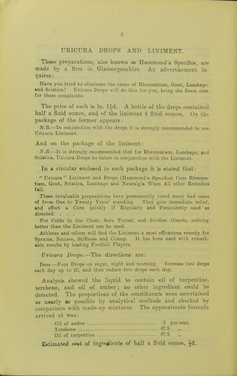 URICURA DROPS AND LINIMENT. These preparations, also known as Hammond's Specifics, are made by a firm in Glamorganshire. An advertisement in- quires : Have you tried to eliminate the cause of Rheumatism, Gout, Lumbago, and Sciatica? Uricura Drops will do this for you, being the finest cure for these complaints. The price of each is Is. Ud. A bottle of the drops .contained half a fluid ounce, and of the liniment 4 fluid ounces. On tho package of the former appears: N.B.—In conjunction with the drops it is strongly recommended to use Uricura Liniment. And on the package of the liniment: N.B.—It is strongly recommended that for Rheumatifim, Lumbago, and Sciatica, Uricura Drops be taken in conjunction with the Liniment. In a circular enclosed in each package it i6 stated that:  Uricura  Liniment and Drops (Hammond's Specifics) Cure Rheuma- tism, Gout, Sciatica, Lumbago and Neuralgia When All other Remedies fail. These invaluable preparations have permanently cured many bad cases of from One to Twenty Years' standing. They give immediate relief, and effect a Cure quickly if Regularly and Persistently used as directed. . . . For Colds in the Chest, Sore Throat, and Swollen Glands, nothing better than the Liniment can be used. Athletes and others will find the Liniment a most efficacious remedy for Sprains, Bruises, Stiffness and Cramp. It has been used with remark- able results by leading Football Players. Uricura Drops.—The directions are: Dose.—Four Drops on sugar, night and morning. Increase two drops each day up to 10, and then reduce two drops each day. Analysis showed the liquid to contain oil of turpentine, berebene, and oil of amber; no other ingredient could be detected. The proportions of the constituents were ascertained as nearly as possible by analytical methods and checked by comparison with made-up mixtures. The approximate formula arrived at was: Gil of amber 5 percent. Terebene 47.5 ,, Oil of turpentine 47.5 ,, Estimated, cost of ingre#Ueute of half a fluid ounce, |d.