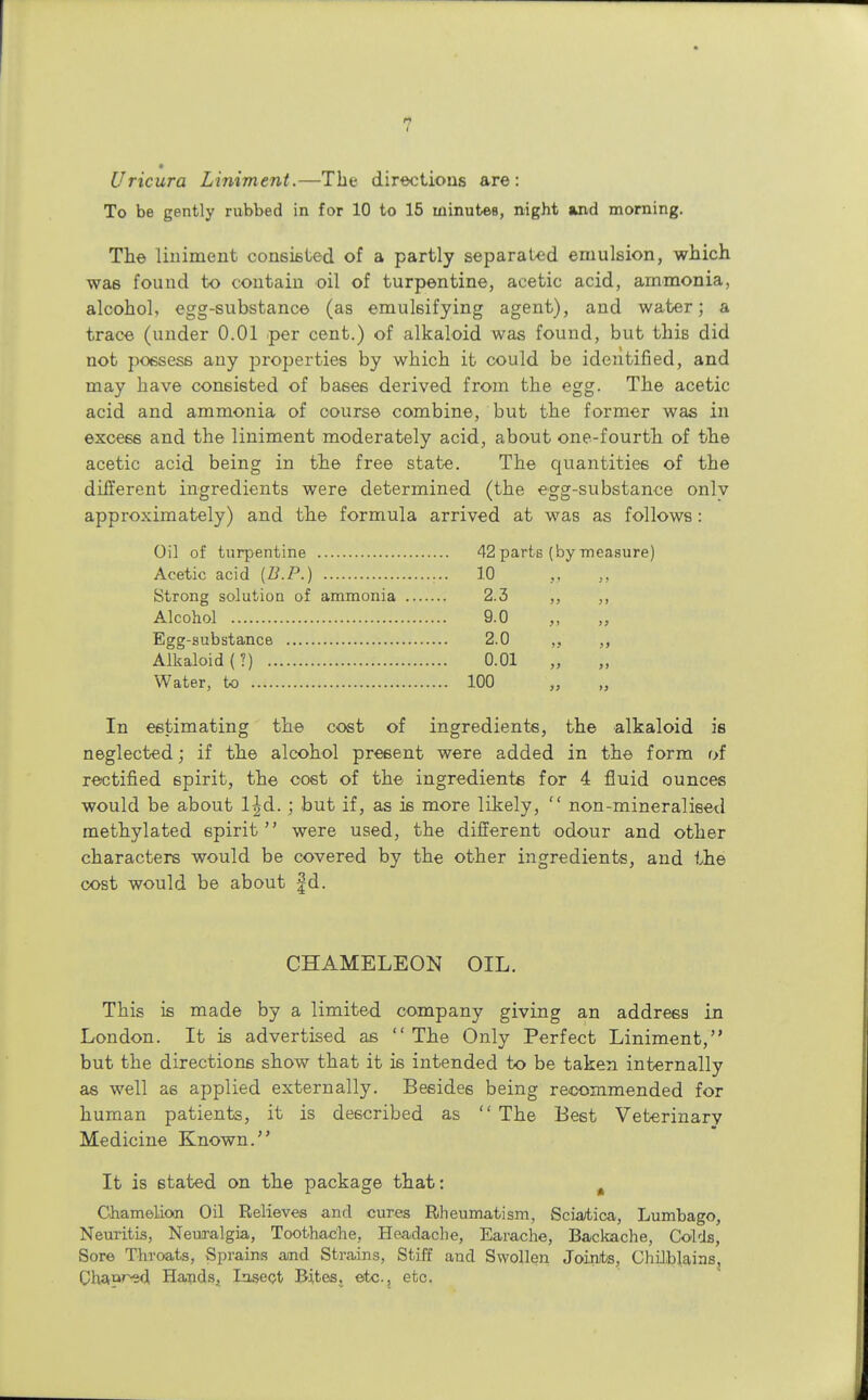 Uricura Liniment.—The directions are: To be gently rubbed in for 10 to 15 minutes, night and morning. The liniment consisted of a partly separated emulsion, which was found to contain oil of turpentine, acetic acid, ammonia, alcohol, egg-substance (as emulsifying agent), and water; a trace (under 0.01 per cent.) of alkaloid was found, but this did not possess any properties by which it could be identified, and may have consisted of bases derived from the egg. The acetic acid and ammonia of course combine, but the former was in excess and the liniment moderately acid, about one-fourth of the acetic acid being in the free state. The quantities of the different ingredients were determined (the egg-substance onlv approximately) and the formula arrived at was as follows : Oil of turpentine Acetic acid {B.P.) Strong solution of ammonia Alcohol Egg-substance Alkaloid (?) Water, to In estimating the cost of ingredients, the alkaloid is neglected; if the alcohol present were added in the form of rectified spirit, the cost of the ingredients for 4 fluid ounces would be about l|d.; but if, as is more likely,  non-mineralised methylated spirit were used, the different odour and other characters would be covered by the other ingredients, and the cost would be about fd. CHAMELEON OIL. This is made by a limited company giving an address in London. It is advertised as  The Only Perfect Liniment, but the directions show that it is intended to be taken internally as well as applied externally. Besides being recommended for human patients, it is described as  The Best Veterinary Medicine Known. It is stated on the package that: # Ghamelkwi Oil Relieves and cures Rheumatism, Sciatica, Lumbago, Neuritis, Neuralgia, Toothache, Headache, Earache, Backache, Colds, Sore Throats, Sprains and Strains, Stiff and Swollen Joints, Chilblains, Chapred. Hauds, Insect Bites, etc., etc. 42 parts (by measure) 10 2.3 9.0 2.0 0.01 100 ))