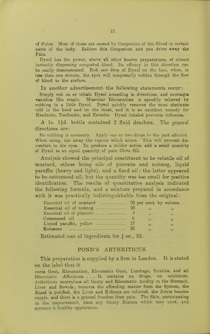 of Paine. Most of these are caused by Congestion of the Blood in certain parts of the body. Relieve tihis Congestion and you drive away the Pain. Dyxol has the power, above all other known preparations, of almost instantly dispersing congested blood. Its efficacy in this direction can be easily demonstrated. Rub one drop of Dyxol on tihe face, when, in less than one minute, the spot will temporarily redden through the flow of blood to the surface. In another advertisement the following statements occur: Simply rub on or inhale Dyxol according to directions, and neuralgia vanishes li!ke magic. Muscular Rheumatism is speedily relieved by rubbing in a little Dyxol. Dyxol quickly removes the most obstinate cold in the head and on the chest, and it is an excellent remedy for Headache, Toothache, and Earache. Dyxol inhaled prevents influenza. A Is. l|d. bottle contained 2 fluid drachms. The genera? directions are: No rubbing is necessary. Apply one or two drops to the part affected. When using, fan away the vapour which arises. This will prevent dis- comfort to the eyes. To produce a milder action add a small quantity of Dyxol to an equal quantity of pure Olive Oil. Analysis showed the principal constituent to be volatile oil of mustard, others being oils of pimento and nutmeg, liquid paraffin (heavy and light), and a fixed oil; the latter appeared to be cottonseed oil, but the quantity was too small for positive identification. The results of quantitative analysis indicated the following formula, and a mixture prepared in accordance with it was practically indistinguishable from the original: Essential oil of mustard 20 per cent, by volume. Essential oil of nutmeg 20 ,, „ Essential oil of pimento 4 ,, ,, Cottonseed oil 6 ,, ,, Liquid paraffin, yellow 17 „ Kerosene 33 ,, ,, Estimated cost of ingredients for \ oz., 2d. POND'S ARTHRITICUS. Thi6 preparation is supplied by a firm in London. It is stated on the label that it cures Gout, Rheumatism, Rheumatic Gout, Lumbago, Sciatica, and all Rheumatic Affections. ... It contains no drugs, no colchicum. Arthriticus neutralises all Gouty and Rheumatio Acidity in the Stomach, Liver and Bowels; removes the offending matter from the System, the Blood is purified, the Liver and Kidneys are relieved, the Joints become supple, and there is a general freedom from pain. The Skin, participating in the improvement, loses any Gouty Eczema which may exist, and assumes a healthy appearance.