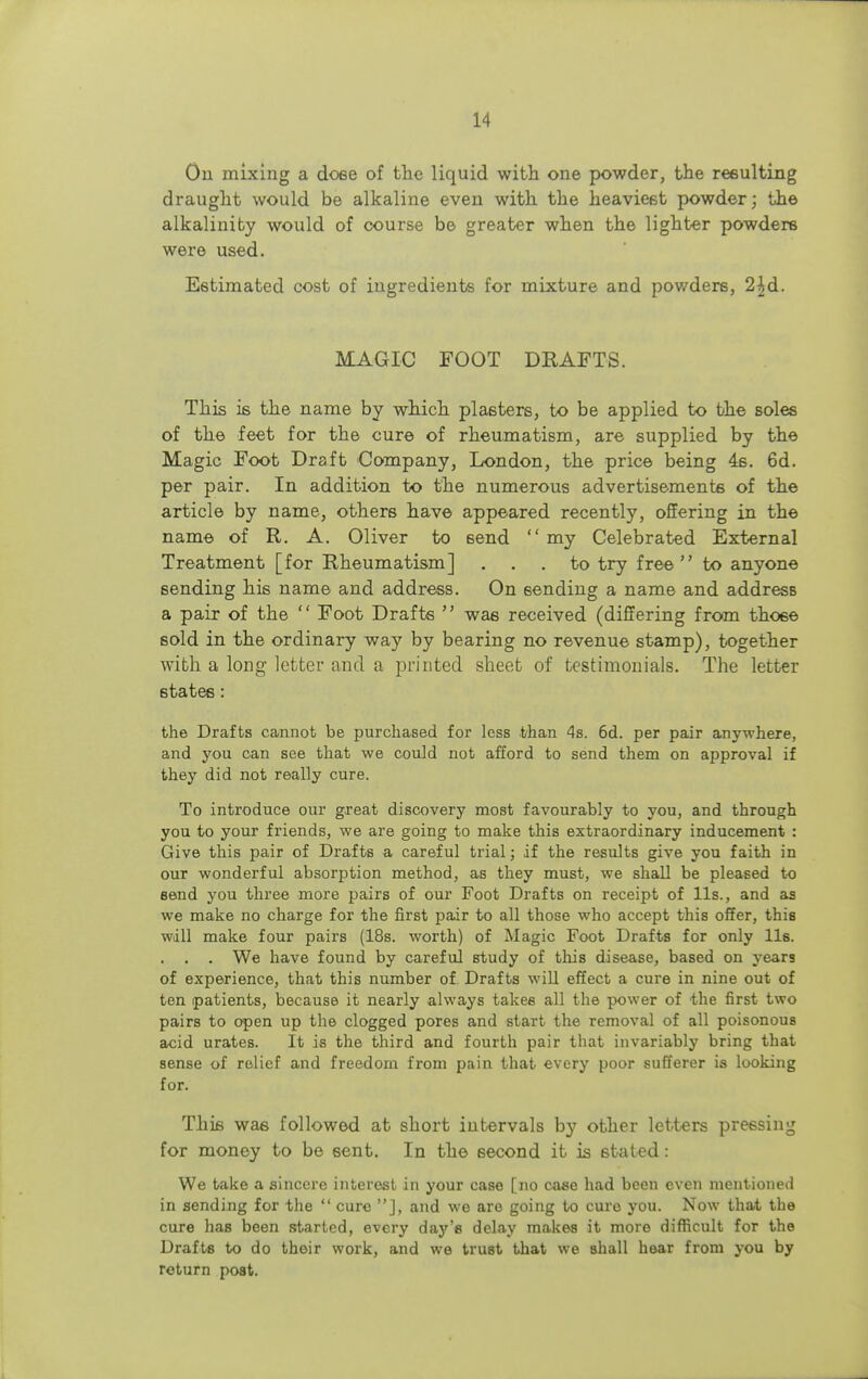 On mixing a do6e of the liquid with one powder, the resulting draught would be alkaline even with the heaviest powder; the alkalinity would of course be greater when the lighter powdere were used. Estimated cost of ingredients for mixture and powdere, 2^d. MAGIC FOOT DRAFTS. This is the name by which plasters, to be applied to the soles of the feet for the cure of rheumatism, are supplied by the Magic Foot Draft Company, London, the price being 4s. 6d. per pair. In addition to the numerous advertisements of the article by name, others have appeared recently, offering in the name of R. A. Oliver to 6end  my Celebrated External Treatment [for Rheumatism] ... to try free to anyone sending his name and address. On sending a name and address a pair of the  Foot Drafts  was received (differing from those sold in the ordinary way by bearing no revenue stamp), together with a long letter and a printed sheet of testimonials. The letter states: the Drafts cannot be purchased for less than 4s. 6d. per pair anywhere, and you can see that we could not afford to send them on approval if they did not really cure. To introduce our great discovery most favourably to you, and through you to your friends, we are going to make this extraordinary inducement : Give this pair of Drafts a careful trial; if the results give you faith in our wonderful absorption method, as they must, we shall be pleased to send you three more pairs of our Foot Drafts on receipt of lis., and aa we make no charge for the first pair to all those who accept this offer, this will make four pairs (18s. worth) of Magic Foot Drafts for only lis. . . . We have found by careful study of this disease, based on years of experience, that this number of Drafts will effect a cure in nine out of ten patients, because it nearly always takes all the power of the first two pairs to open up the clogged pores and start the removal of all poisonous acid urates. It is the third and fourth pair that invariably bring that sense of relief and freedom from pain that every poor sufferer is looking for. This was followed at short intervals by other letters pressing for money to be sent. In the second it is stated : We take a sincere interest in your case [no case had been even mentioned in sending for the  cure ], and we are going to cure you. Now that tbe cure has been started, every day's delay makes it more difficult for the Drafts to do their work, and we trust that we shall hear from you by return post.