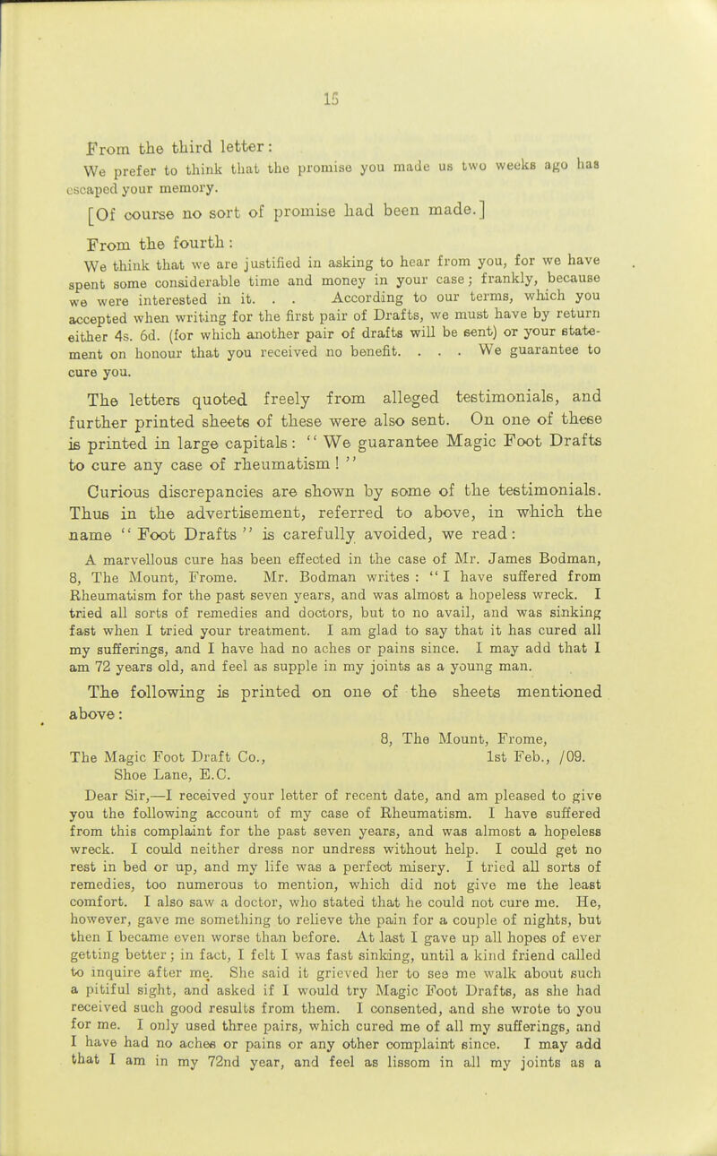 From the third letter: We prefer to think that the promise you made us two weeks ago has escaped your memory. [Of course no sort of promise had been made.] From the fourth: We think that we are justified in asking to hear from you, for we have spent some considerable time and money in your case; frankly, because we were interested in it. . . According to our terms, which you accepted when writing for the first pair of Drafts, we must have by return either 4s. 6d. (for which another pair of drafts will be sent) or your state- ment on honour that you received no benefit. . . . We guarantee to cure you. The letters quoted freely from alleged testimonials, and further printed sheets of these were also sent. On one of these is printed in large capitals:  We guarantee Magic Foot Drafts to cure any case of rheumatism !  Curious discrepancies are shown by some of the testimonials. Thus in the advertisement, referred to above, in which the name  Foot Drafts  is carefully avoided, we read: A marvellous cure has been effected in the case of Mr. James Bodman, 8, The Mount, Frome. Mr. Bodman writes : I have suffered from Rheumatism for the past seven years, and was almost a hopeless wreck. I tried all sorts of remedies and doctors, but to no avail, and was sinking fast when I tried your treatment. I am glad to say that it has cured all my sufferings, and I have had no aches or pains since. I may add that I am 72 years old, and feel as supple in my joints as a young man. The following is printed on one of the sheets mentioned above: 8, The Mount, Frome, The Magic Foot Draft Co., 1st Feb., /09. Shoe Lane, E.C. Dear Sir,—I received your letter of recent date, and am pleased to give you the following account of my case of Rheumatism. I have suffered from this complaint for the past seven years, and was almost a hopeless wreck. I could neither dress nor undress without help. I could get no rest in bed or up, and my life was a perfect misery. I tried all sorts of remedies, too numerous to mention, which did not give me the least comfort. I also saw a doctor, who stated that he could not cure me. He, however, gave me something to relieve the pain for a couple of nights, but then I became even worse than before. At last I gave up all hopes of ever getting better; in fact, I felt I was fast sinking, until a kind friend called to inquire after me. She said it grieved her to see me walk about such a pitiful sight, and asked if I would try Magic Foot Drafts, as she had received such good results from them. I consented, .and she wrote to you for me. I only used three pairs, which cured me of all my sufferings, and I have had no aches or pains or any other complaint since. I may add that I am in my 72nd year, and feel as lissom in all my joints as a