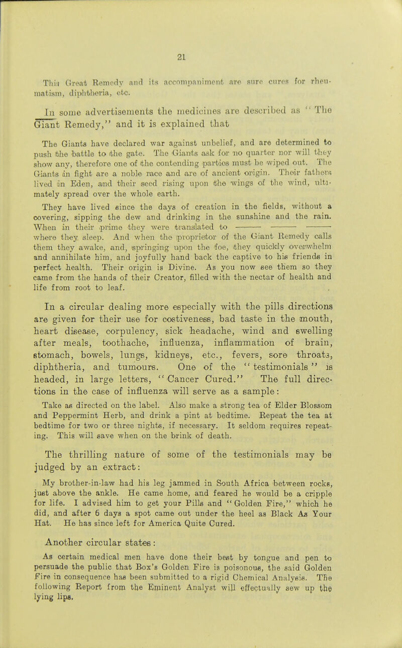 Thin Great Remedy and its accompanimeivb are sure eurea for rheu- matism, diphtheria, etc. In some advertisements the medicines are described as  Tho Giant Remedy, and it is explained that The Giants have declared war against unbelief, and are determined to push itilie battle to ithe gate. The Giants ask for no quarter nor will thty show any, therefore one of the contending parties must be wiped out. The Giants in fight are a noble race and are of ancient origin. Their fathers lived dm Eden, and their seed rising upon the wings of the wind, ulti- mately spread over the whole earth. They have lived since the days of creation in the fields, without a covering, sipping the dew and drinking in the sunshine and the rain. When in their .prime they were translated to ■ where they sleep. And when the proprietor of the Giant Remedy calls them they awake, and, springing upon the foe, they quickly overwhelm and annihilate him, and joyfully hand back the captive to his friends in perfect health. Their origin is Divine. As you now see them so they came from the hands of their Creator, filled with the nectar of health and life from root to leaf. In a circular dealing more especially with the pills directions are given for their use for coetiveness, bad taste in the mouth, heart disease, corpulency, sick headache, wind and swelling after meals, toothache, influenza, inflammation of brain, stomach, bowels, lungs, kidneys, etc., fevers, sore throats, diphtheria, and tumours. One of the  testimonials  is headed, in large letters,  Cancer Cured. The full direc- tions in the case of influenza will serve as a sample: Take as directed on the label. Also make a strong tea of Elder Blossom and Peppermint Herb, and drink a pint at bedtime. Repeat the tea at bedtime for two or three nights, if necessary. It seldom requires repeat- ing. This will save when on the brink of death. The thrilling nature of some of the testimonials may be judged by an extract: My brother-in-law had his leg jammed in South Africa between rocks, just above the ankle. He came home, and feared he would be a cripple for life. I advised him to get your Pills and Golden Fire, which he did, and after 6 days a spot came out under the heel as Black As Your Hat. He has since left for America Quite Cured. Another circular states: As certain medical men have done their best by tongue and pen to persuade the public that Box's Golden Fire is poisonous, the said Golden Fire in consequence has been submitted to a rigid Chemical Analysis. The following Report from the Eminent Analyst will effectually sew up the lying lipa.