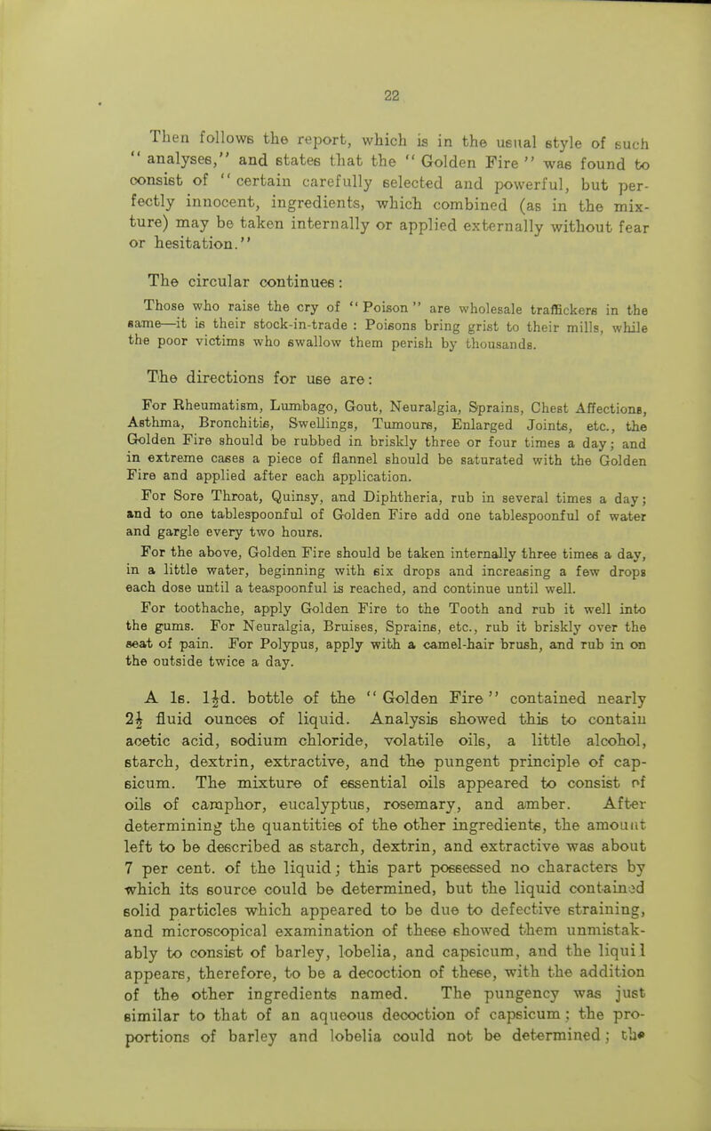 Then follows the report, which is in the usual style of such  analyses, and states that the  Golden Fire  was found to consist of certain carefully selected and powerful, but per- fectly innocent, ingredients, which combined (as in the mix- ture) may be taken internally or applied externally without fear or hesitation. The circular continues: Those who raise the cry of Poison are wholesale traffickers in the same—it is their stock-in-trade : Poisons bring grist to their mills, while the poor victims who swallow them perish by thousands. The directions for use are: For Eheumatism, Lumbago, Gout, Neuralgia, Sprains, Chest AffectionB, Asthma, Bronchitis, Swellings, Tumours, Enlarged Joints, etc., the Golden Fire should be rubbed in briskly three or four times a day; and in extreme cases a piece of flannel should be saturated with the Golden Fire and applied after each application. For Sore Throat, Quinsy, and Diphtheria, rub in several times a day; and to one tablespoonful of Golden Fire add one tablespoonful of water and gargle every two hours. For the above, Golden Fire should be taken internally three times a day, in a little water, beginning with six drops and increasing a few drops each dose until a teaspoonful is reached, and continue until well. For toothache, apply Golden Fire to the Tooth and rub it well into the gums. For Neuralgia, Bruises, Sprains, etc., rub it briskly over the seat of pain. For Polypus, apply with a camel-hair brush, and rub in on the outside twice a day. A Is. lfd. bottle of the Golden Fire contained nearly 1\ fluid ounces of liquid. Analysis showed this to contain acetic acid, sodium chloride, volatile oik, a little alcohol, starch, dextrin, extractive, and the pungent principle of cap- sicum. The mixture of essential oils appeared to consist of oils of camphor, eucalyptus, rosemary, and amber. After determining the quantities of the other ingredients, the amount left to be described as starch, dextrin, and extractive was about 7 per cent, of the liquid; this part possessed no characters by which its source could be determined, but the liquid contained 6olid particles which appeared to be due to defective Btraining, and microscopical examination of these showed them unmistak- ably to consist of barley, lobelia, and capsicum, and the liquil appears, therefore, to be a decoction of these, with the addition of the other ingredients named. The pungency was just similar to that of an aqueous decoction of capsicum : the pro- portions of barley and lobelia could not be determined;