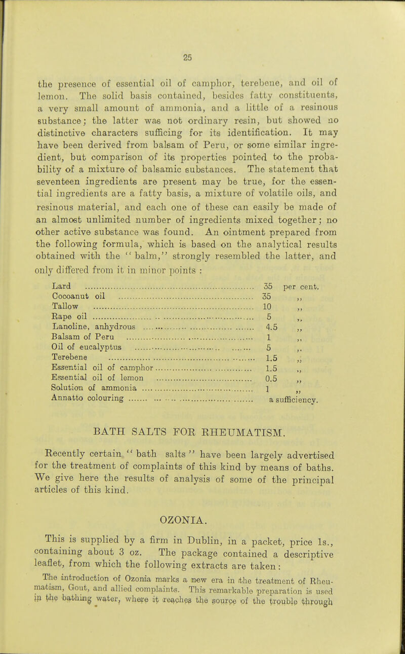 the presence of essential oil of camphor, terebone, and oil of lemon. The solid basis contained, besides fatty constituents, a very small amouut of ammonia, and a little of a resinous substance; the latter was not ordinary resin, but showed no distinctive characters sufficing for its identification. It may have been derived from balsam of Peru, or some similar ingre- dient, but comparison of ite properties pointed to the proba- bility of a mixture of balsamic substances. The statement that seventeen ingredients are present may be true, for the essen- tial ingredients are a fatty basis, a mixture of volatile oils, and resinous material, and each one of these can easily be made of an almost unlimited number of ingredients mixed together; no other active substance was found. An ointment prepared from the following formula, which is based on the analytical results obtained with the balm, strongly resembled the latter, and only differed from it in minor points : Lard 35 per cent. Cocoanut oil 35 ,, Tallow 10 Rape oil 5 >s Lanoline, anhydrous 4.5 ,, Balsam of Peru 1 Oil of eucalyptus 5 Terebene 1.5 „ Essential oil of camphor 1.5 „ Essential oil of lemon 0.5 ,, Solution of ammonia 1 3 99 Annatto colouring a sufficiency. BATH SALTS FOR RHEUMATISM. Recently certain  bath salts  have been largely advertised for the treatment of complaints of this kind by means of baths. We give here the results of analysis of some of the principal articles of this kind. OZONIA. This is supplied by a firm in Dublin, in a packet, price Is., containing about 3 oz. The package contained a descriptive leaflet, from which the following extracts are taken: The introduction of Ozonia marks a mew era in rthe treatment of Rheu- matism, Gout, and allied complaints. This remarkable preparation is used jn t<he bathung water, where it reaches the source of the trouble through