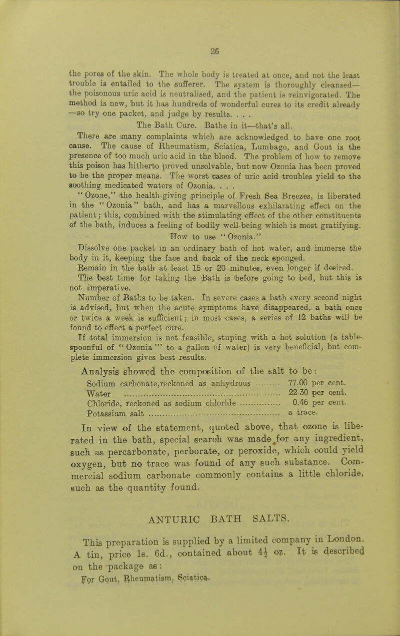 the pores of the skin. The whole body is treated at once, and not the least trouble is entailed to the sufferer. The system is thoroughly cleansed— the poisonous uric acid is neutralised, and the patient is reinvigorated. The method is new, but it has hundreds of wonderful cures to its credit already —so try one packet, and judge by results. . . . The Bath Cure. Bathe in it—that's all. There are many complaints which are acknowledged to have one root cause. The cause of Rheumatism, Sciatica, Lumbago, and Gout is the presence of too much uric acid in the blood. The problem of how to remove this poison has hitherto proved unsolvable, but now Ozonia has been proved to be the proper means. The worst cases of uric acid troubles yield to the soothing medicated waters of Ozonia. . . .  Ozone, the health-giving principle of Fresh Sea Breezes, is liberated in the Ozonia bath, and has a marvellous exhilarating effect on the patient; this, combined with the stimulating effect of the other constituents of the bath, induces a feeling of ibodily well-being which is most gratifying. How to use Ozonia. Dissolve one packet in an ordinary bath of hot water, and immerse the body in it, keeping the faoe and back of the neck sponged. Remain in the bath at least 15 or 20 minutes, even longer if desired. The best time for taking the Bath is before going to bed, but this is not imperative. Number of Baths to be taken. In severe cases a bath every second night is advised, but when the acute symptoms have disappeared, a bath once or twice a week is sufficient; in most cases, a series of 12 baths will be found to effect a perfect cure. If total immersion is not feasible, stuping with a hot solution (a table- spoonful of Ozonia' to a gallon of water) is very beneficial, but com- plete immersion gives best results. Analysis showed the composition of the salt to be: Sodium carbonate,reckoned as anhydrous 77.00 per cent. Water 22-30 per cent. Chloride, reckoned as sodium chloride 0.46 per cent. Potassium salt a trace. In view of the statement, quoted above, that ozone is libe- rated in the bath, special search was made.for any ingredient, such as percarbonate, perborate, or peroxide, which could yield oxygen, but no trace was found of any such substance. Com- mercial sodium carbonate commonly contains a little chloride, such as the quantity found. ANTURIC BATH SALTS. This preparation is supplied by a limited company in London. A tin, price Is. 6d., contained about 4£ oz. It is described on the package as: Fpr Gout. Rheumatism. Sciatic^.