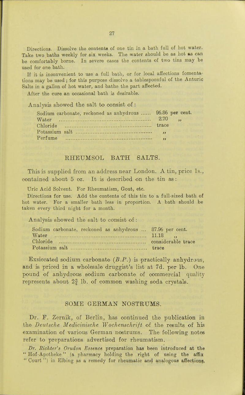 Directions. Dissolve the contents of one tin in a bath full of hot water. Take two baths weekly for six weeks. The water should be as hot as can be comfortably borne. In severe cases the contents of two tins may be used for one bath. If it is inconvenient to use a full bath, or for local affections fomenta- tions may be used; for this purpose dissolve a tablespoonful of the Anturic Salts in a gallon of hot water, and bathe the part affected. After the cure an occasional bath is desirable. Analysis showed the salt to consist of: Sodium carbonate, reckoned as anhydrous 96.86 per cent. Water 2.70 „ Chloride trace Potassium salt » Perfume EHEUMSOL BATH SALTS. This is supplied from an address near London. A tin, price Is., contained about 5 oz. It is described on the tin as: Uric Acid Solvent. For Rheumatism, Gout, etc. Directions for use. Add the contents of this tin to a full-sized bath of hot water. For a smaller bath less in proportion. A bath should be taken every third night for a month. Analysis showed the salt to consist of : Sodium carbonate, reckoned as anhydrous ... 87.96 per cent. Water 11.18 Chloride considerable trace Potassium salt trace Exsiccated sodium carbonate (B.P.) is practically anhydrous, and is priced in a wholesale druggist's list at 7d. per lb. One pound of anhydrous sodium carbonate of commercial quality represents about 2f lb. of common washing soda crystals. SOME GERMAN NOSTRUMS. Dr. F. ZernLk, of Berlin, has continued the publication in the Deutsche Medicinische Wochenschrift of the results of his examination of various German nostrums. The following notes refer to preparations advertised for rheumatism. Dr. Richter's Orudon Essence preparation has been introduced at the  Hof-Apotheke (a pharmacy holding the right of using the affix  Court ) in Elbing as a remedy for rheumatic and analogous affections,