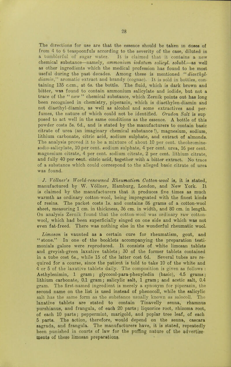 The directions for use are that the essence should be taken in doses of from 4 to 6 teaspoonfuls according to the severity of the case, diluted in a tumblerful of sugar water. It is claimed that it contains a new chemical substance—namely, ammonium iodatum salicyl. solubl.—as well as other ingredients which the medical profession has found to be most useful during the past decades. Among these is mentioned  diaethyl- diamin, aromatic extract and brandy (cognac). It is sold in bottleB, con- taining 135 c.cm., at 6s. the bottle. The fluid, which is dark brown and bitter, was found to contain ammonium salicylate and iodide, but not a trace of the  new  chemical substance, which Zernik points out has long been recognised in chemistry, piperazin, which is diaethylen-diamin and not diaethyl-diamin, as well as alcohol and some extractives and per- fumes, the nature of which could not be identified. Orudon Salt is sup posed to act well in the same conditions as the essence. A bottle of this powder costs 5s. 6d., and is stated by the manufacturers to contain basic citrate of urea (an imaginary chemical substance !), magnesium, sodium, lithium carbonate, citric acid, sodium sulphate, and extract of almonds. The analysis proved it to be a mixture of about 10 per cent, theobromine- sodio-salicylate, 10 per cent, sodium sulphate, 4 per cent, urea, 16 per cent, magnesium citrate, 4 per cent, sodium citrate, 2 per cent, lithium citrate, and fully 40 per cent, citric acid, (together with a bitter extract. No trace of a substance which could correspond to the alleged basic citrate of urea was found. /. Vollner's World-renowned Rheumatism Cotton-wool is, it is stated, manufactured by W. Vollner, Hamburg, London, and New York. It is claimed by the manufacturers that it produces five times as much warmth as ordinary cotton-wool, being impregnated with the finest kinds of resins. The packet costs Is. and contains 86 grams of a cotton-wool sheet, measuring 1 cm. in thickness, 36 cm. in width, and 80 cm. in length. On analysis Zernik found that the cotton-wool was ordinary raw cotton- wool, which had been superficially singed on one side and which was not even fat-freed. There was nothing else in the wonderful rheumatic wool. Limosan is vaunted as a certain cure for rheumatism, gout, and stone. In one of the booklets accompanying the preparation testi- monials galore were reproduced. It consists of white limosan tablets and greyish-green laxative tablets; 30 of the former tablets contained in a tube cost 6s., while 15 of the latter cost 6d. Several tubes are re- quired for a course, since the patient is told to take 10 of the white and 4 or 5 of the laxative tablets daily. The composition is given as follows : Aethylenimin, 1 gram; glycocol-para-phenyledin (basic), 4.5 grams; lithium carbonate, 0.1 gram; salicylic salt, 1 gram; and acetic salt, 0.4 gram. The first-named ingredient is merely a synonym for piperazin, the second name on the list is used instead of phenocoll, while the salicylic salt has the same form as the substance usually known as salocoll. The laxative tablets are stated to contain Tinavelly senna, rhamnus purshianus, and f rangula, of each 20 parts; liquorice root, rhizoma root, of each 10 parts; peppermint, marigold, and poplar tree leaf, of each 5 parts. The action, therefore, would depend on the senna, cascara sagrada, and frangula. The manufacturers have, it is stated, repeatedly been punished in courts of law for the puffing nature of the advertise- ments of these limosan preparations