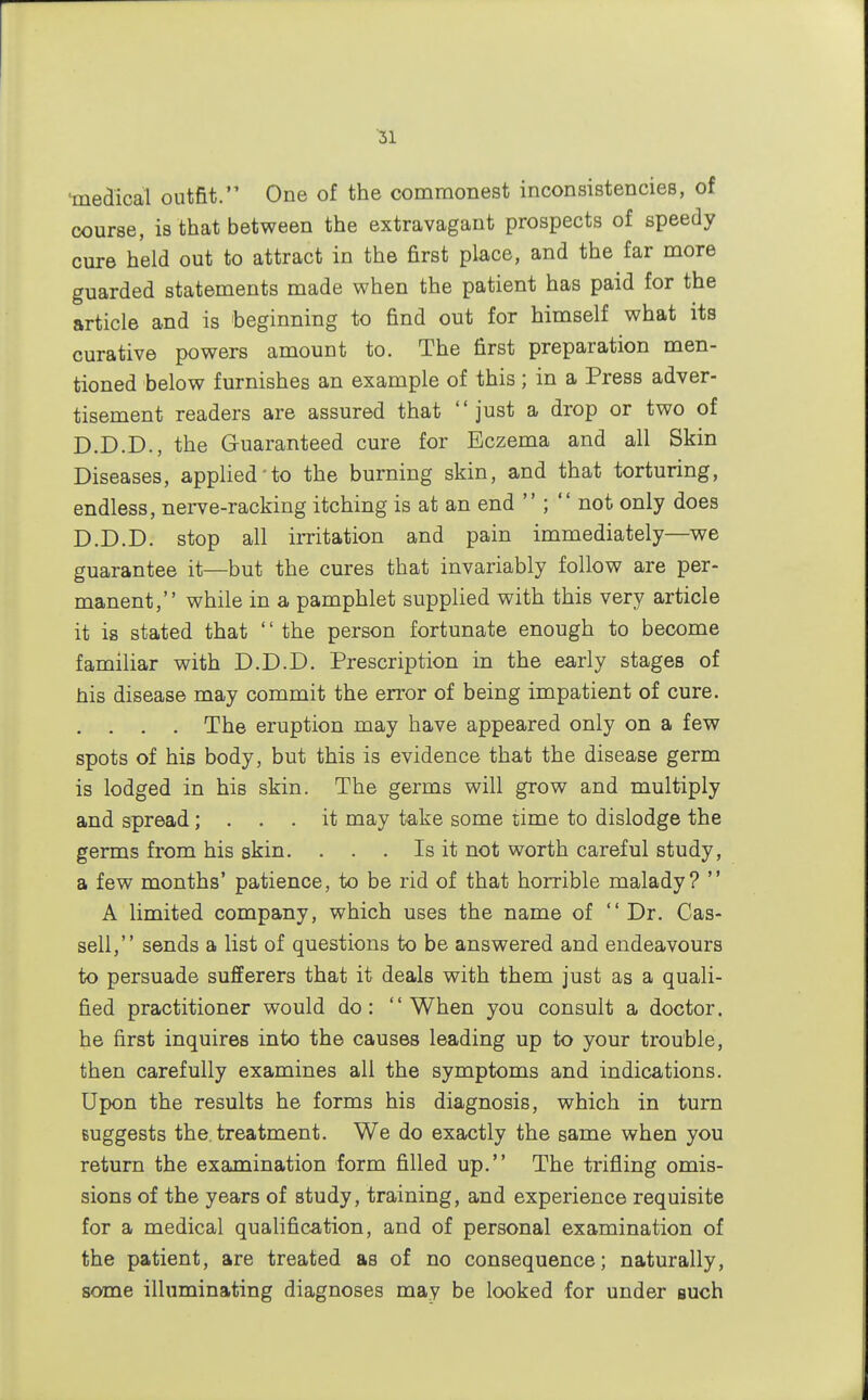 •medical outfit. One of the commonest inconsistencies, of course, is that between the extravagant prospects of speedy cure held out to attract in the first place, and the far more guarded statements made when the patient has paid for the article and is beginning to find out for himself what its curative powers amount to. The first preparation men- tioned below furnishes an example of this; in a Press adver- tisement readers are assured that just a drop or two of D.D.D., the Guaranteed cure for Eczema and all Skin Diseases, applied'to the burning skin, and that torturing, endless, nerve-racking itching is at an end  ;  not only does D.D.D. stop all irritation and pain immediately—we guarantee it—but the cures that invariably follow are per- manent, while in a pamphlet supplied with this very article it is stated that '' the person fortunate enough to become familiar with D.D.D. Prescription in the early stages of his disease may commit the error of being impatient of cure. . . . . The eruption may have appeared only on a few spots of his body, but this is evidence that the disease germ is lodged in his skin. The germs will grow and multiply and spread; ... it may take some time to dislodge the germs from his skin. . . . Is it not worth careful study, a few months' patience, to be rid of that horrible malady?  A limited company, which uses the name of Dr. Cas- sell, sends a list of questions to be answered and endeavours to persuade sufferers that it deals with them just as a quali- fied practitioner would do: When you consult a doctor, he first inquires into the causes leading up to your trouble, then carefully examines all the symptoms and indications. Upon the results he forms his diagnosis, which in turn suggests the treatment. We do exactly the same when you return the examination form filled up. The trifling omis- sions of the years of study, training, and experience requisite for a medical qualification, and of personal examination of the patient, are treated as of no consequence; naturally, some illuminating diagnoses may be looked for under such