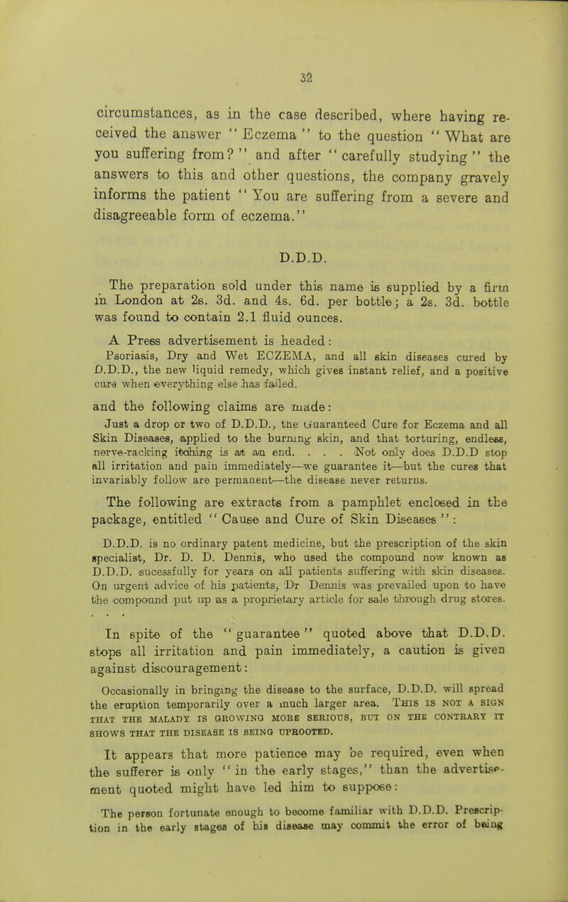 circumstances, as in the case described, where having re- ceived the answer  Eczema  to the question  What are you suffering from?  and after  carefully studying  the answers to this and other questions, the company gravely informs the patient  You are suffering from a severe and disagreeable form of eczema. D.D.D. The preparation sold under this name is supplied by a firm in London at 2s. 3d. and 4s. 6d. per bottle; a 2s. 3d. bottle was found to contain 2.1 fluid ounces. A Press advertisement is headed: Psoriasis, Dry and Wet ECZEMA, and all skin diseases cured by D.D.D., the new liquid remedy, which gives instant relief, and a positive cure when everything else has failed. and the following claims are made: Just a drop or two of D.D.D., tne Guaranteed Cure for Eczema and all Skin Diseases, applied to the burning- skin, and that torturing, endless, nerve-racking itoihing is art an end. . . . (Not only does D.D.D stop all irritation and pain immediately—we guarantee it—but the cures that invariably follow are permanent—the disease never returns. The following are extracts from a pamphlet enclosed in the package, entitled  Cause and Cure of Skin Diseases  : D.D.D. is no ordinary patent medicine, but the prescription of the skin specialist, Dr. D. D. Dennis, who used the compound now known as D.D.D. sucessfully for years on all patients suffering with skin diseases. On urgent advice of his patients, Dr Dennis was prevailed upon to have the oompc-und put up as a proprietary article for sale through drug stores. In spite of the guarantee quoted above that D.D.D. stops all irritation and pain immediately, a caution is given against discouragement: Occasionally in bringing the disease to the surface, D.D.D. will spread the eruption temporarily over a inuch larger area. This is not a sign THAT THE MALADY IS OEOWING MORE SERIOUS, BUT ON THE CONTRARY IT SHOWS THAT THE DISEASE IS BEING UPROOTED. It appearB that more patience may be required, even when the sufferer is only  in the early stages, than the advertise- ment quoted might have led him to suppose: The person fortunate enough to become familiar with D.D.D. Prescrip- tion in the early stages of biB disease may commit the error of being