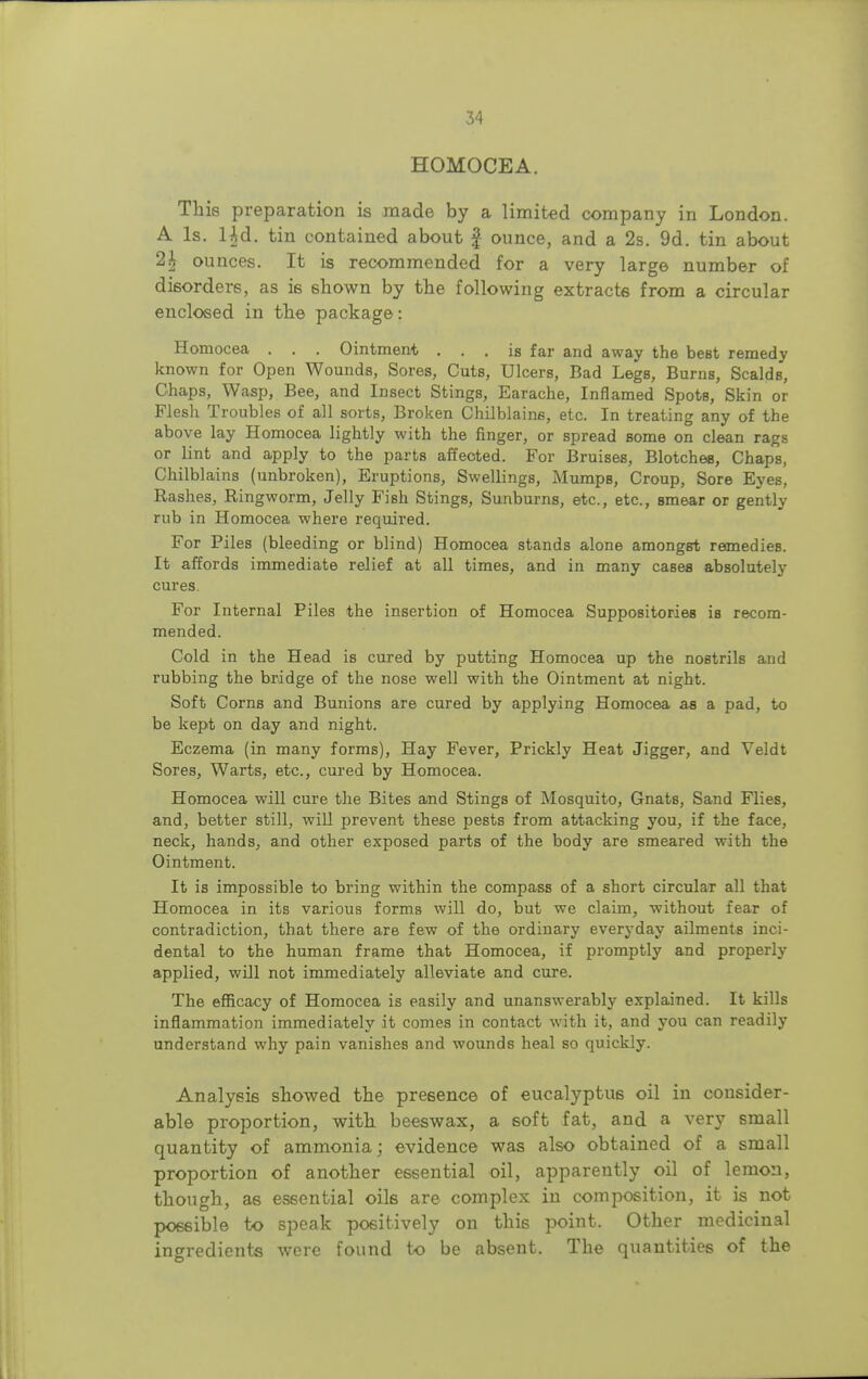 HOMOCEA. This preparation is made by a limited company in London. A Is. Ud. tin contained about £ ounce, and a 2s. 9d. tin about 2h ounces. It is recommended for a very large number of disorders, as is shown by the following extracts from a circular enclosed in the package: Homocea . . . Ointment ... is far and away the best remedy known for Open Wounds, Sores, Cuts, Ulcers, Bad Legs, Burns, Scalds, Chaps, Wasp, Bee, and Insect Stings, Earache, Inflamed Spots, Skin or Flesh Troubles of all sorts, Broken Chilblains, etc. In treating any of the above lay Homocea lightly with the finger, or spread some on clean rags or lint and apply to the parts affeoted. For Bruises, Blotches, Chaps, Chilblains (unbroken), Eruptions, Swellings, Mumps, Croup, Sore Eyes, Rashes, Ringworm, Jelly Fish Stings, Sunburns, etc., etc., smear or gently rub in Homocea where required. For Piles (bleeding or blind) Homocea stands alone amongst remedies. It affords immediate relief at all times, and in many cases absolutely cures. For Internal Piles the insertion of Homocea Suppositories is recom- mended. Cold in the Head is cured by putting Homocea up the nostrils and rubbing the bridge of the nose well with the Ointment at night. Soft Corns and Bunions are cured by applying Homocea as a pad, to be kept on day and night. Eczema (in many forms), Hay Fever, Prickly Heat Jigger, and Veldt Sores, Warts, etc., cured by Homocea. Homocea will cure the Bites and Stings of Mosquito, Gnats, Sand Flies, and, better still, will prevent these pests from attacking you, if the face, neck, hands, and other exposed parts of the body are smeared with the Ointment. It is impossible to bring within the compass of a short circular all that Homocea in its various forms will do, but we claim, without fear of contradiction, that there are few of the ordinary everyday ailments inci- dental to the human frame that Homocea, if promptly and properly applied, will not immediately alleviate and cure. The efficacy of Homocea is easily and unanswerably explained. It kills inflammation immediately it comes in contact with it, and you can readily understand why pain vanishes and wounds heal so quickly. Analysis showed the presence of eucalyptus oil in consider- able proportion, with beeswax, a soft fat, and a very small quantity of ammonia; evidence was also obtained of a small proportion of another essential oil, apparently oil of lemon, though, as essential oils are complex in composition, it is not possible to speak positively on this point. Other medicinal ingredients were found to be absent. The quantities of the