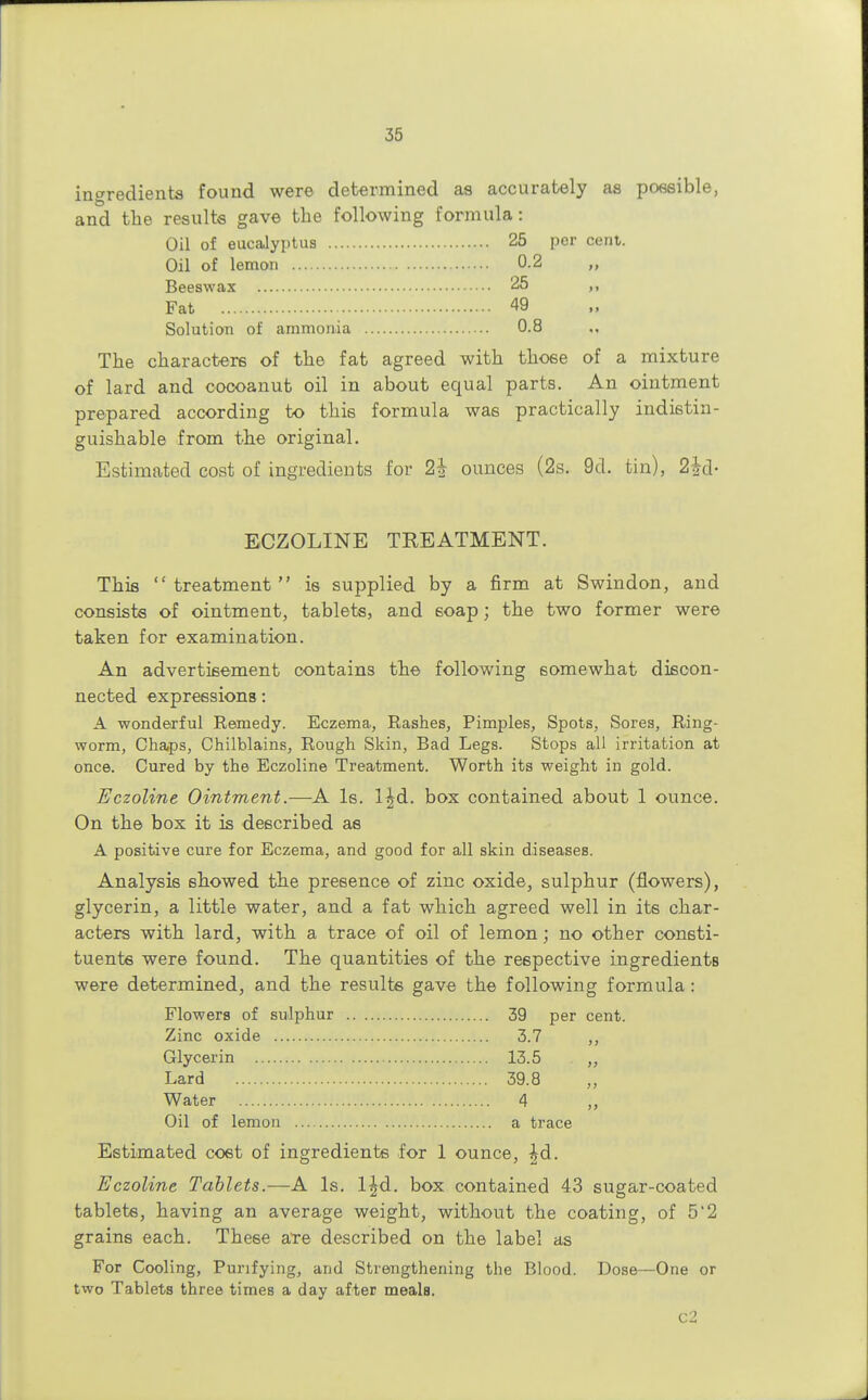 ingredients found were determined as accurately as possible, and the results gave the following formula: Oil of eucalyptus 25 per cent. Oil of lemon 0.2 ,, Beeswax 25 Fat 49 Solution of ammonia 0.8 The characters of the fat agreed with those of a mixture of lard and cocoanut oil in about equal parts. An ointment prepared according to this formula was practically indistin- guishable from the original. Estimated cost of ingredients for 2i ounces (2s. 9d. tin), 2|d- ECZOLINE TREATMENT. This treatment is supplied by a firm at Swindon, and consists of ointment, tablets, and soap; the two former were taken for examination. An advertisement contains the following somewhat discon- nected expressions: A wonderful Remedy. Eczema, Rashes, Pimples, Spots, Sores, Ring- worm, Chaps, Chilblains, Rough Skin, Bad Legs. Stops all irritation at once. Cured by the Eczoline Treatment. Worth its weight in gold. Eczoline Ointment.—A Is. l|d. box contained about 1 ounce. On the box it is described as A positive cure for Eczema, and good for all skin diseases. Analysis showed the presence of zinc oxide, sulphur (flowers), glycerin, a little water, and a fat which agreed well in its char- acters with lard, with a trace of oil of lemon; no other consti- tuents were found. The quantities of the respective ingredients were determined, and the results gave the following formula: Flowers of sulphur 39 per cent. Zinc oxide 3.7 ,, Glycerin 13.5 Lard 39.8 Water 4 ,, Oil of lemon a trace Estimated cost of ingredients for 1 ounce, |d. Eczoline Tablets.—A Is. l^d. box contained 43 sugar-coated tablets, having an average weight, without the coating, of 5'2 grains each. These are described on the label as For Cooling, Purifying, and Strengthening the Blood. Dose—One or two Tablets three times a day after meals. c2