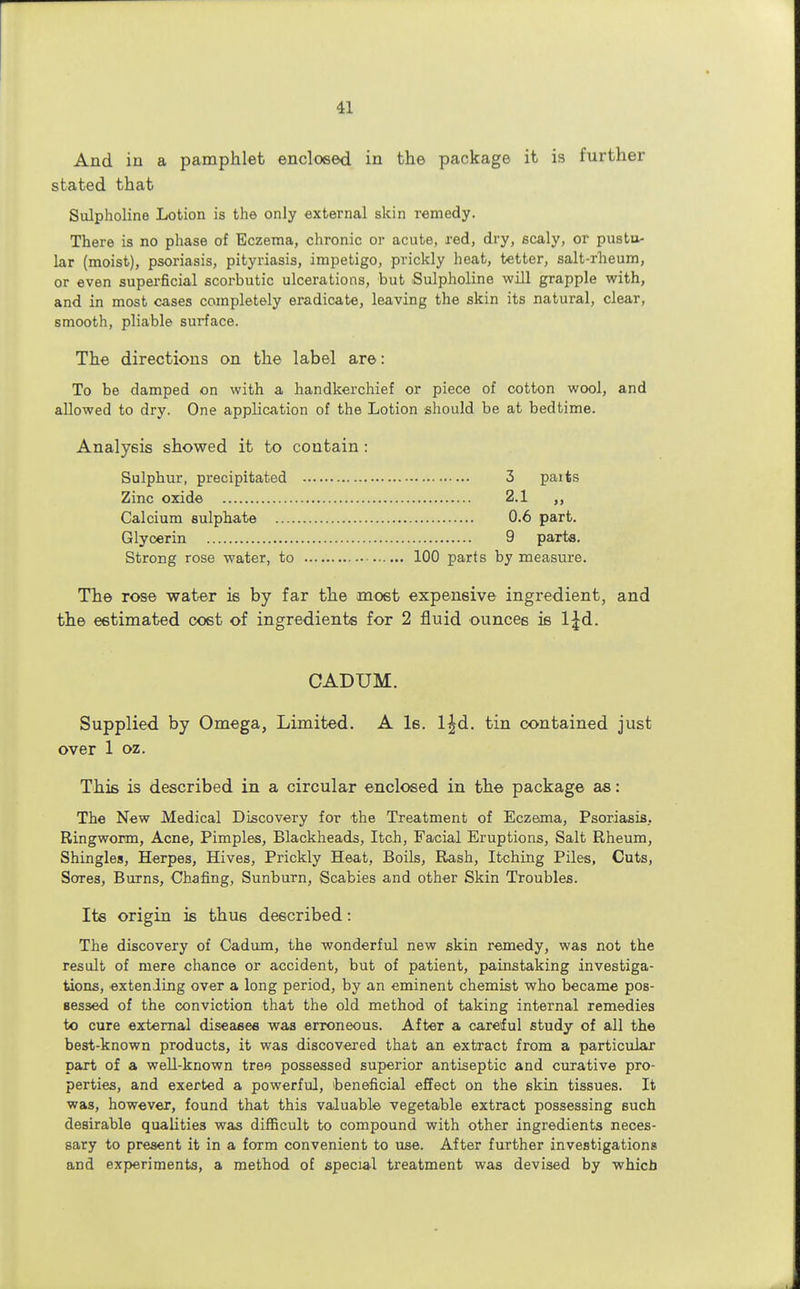 And in a pamphlet enclosed in the package it is further stated that Sulpholine Lotion is the only external skin remedy. There is no phase of Eczema, chronic or acute, red, dry, scaly, or pustu- lar (moist), psoriasis, pityriasis, impetigo, prickly heat, tetter, salt-rheum, or even superficial scorbutic ulcerations, but Sulpholine will grapple with, and in most cases completely eradicate, leaving the skin its natural, clear, smooth, pliable surface. The directions on the label are: To be damped on with a handkerchief or piece of cotton wool, and allowed to dry. One application of the Lotion should be at bedtime. Analysis showed it to contain: Sulphur, precipitated 3 paits Zinc oxide 2.1 Calcium sulphate 0.6 part. Glycerin 9 parte. Strong rose water, to 100 parts by measure. The rose water is by far the most expensive ingredient, and the estimated cost of ingredients for 2 fluid ounces is l|d. CADUM. Supplied by Omega, Limited. A Is. l£d. tin contained just over 1 oz. This is described in a circular enclosed in the package as: The New Medical Discovery for the Treatment of Eczema, Psoriasis, Ringworm, Acne, Pimples, Blackheads, Itch, Facial Eruptions, Salt Rheum, Shingles, Herpes, Hives, Prickly Heat, Boils, Rash, Itching Piles, Cuts, Sores, Burns, Chafing, Sunburn, Scabies and other Skin Troubles. Its origin is thus described: The discovery of Cadum, the wonderful new skin remedy, was not the result of mere chance or accident, but of patient, painstaking investiga- tions, extending over a long period, by an eminent chemist who became pos- sessed of the conviction that the old method of taking internal remedies to cure external diseases was erroneous. After a careful study of all the best-known products, it was discovered that an extract from a particular part of a well-known tree possessed superior antiseptic and curative pro- perties, and exerted a powerful, beneficial effect on the skin tissues. It was, however, found that this valuable vegetable extract possessing such desirable qualities was difficult to compound with other ingredients neces- sary to present it in a form convenient to use. After further investigations and experiments, a method of special treatment was devised by which