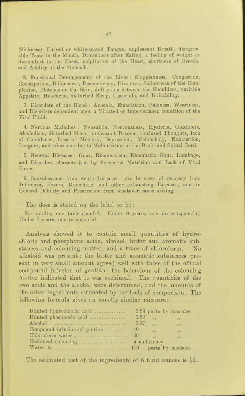 (Sickness), Furred or white-coated Tongue, unpleasant Breath, disagree able Taste in the Mouth, Drowsiness after Eating, a feeling of weight or discomfort in the Chest, palpitation of the Heart, shortness of Breath, and Acidity of the Stomach. 2. Functional Derangements of the Liver : Sluggishness, Congestion, Constipation, Biliousness, Despondency, Dizziness, Sallowness of the Com- plexion, Blotches on the Skin, dull pains between the Shoulders, variable Appetite, Headache, disturbed Sleep, Lassitude, and Irritability. 3. Disorders of the Blood : Antemia, Emaciation, Paleness, Weariness, and Disorders dependent upon a Vitiated or Impoverished condition of the Vital Fluid. 4. Nervous Maladies : Neuralgia, Nervousness, Hysteria, Giddiness, Alcoholism, disturbed Sleep, unpleasant Dreams, confused Thoughts, lack of Confidence, Loss of Memory, Depression, Melancholy, Exhaustion, Languor, and affections due to Malnutrition of the Brain and Spinal Cord. 5. General Diseases : Gout, Rheumatism, Rheumatic Gout, Lumbago, and Disorders characterised by Perverted Nutrition and Lack of Vital Force. 6. Convalescence from Acute Diseases: also in cases of recovery from Influenza, Fevers, Bronchitis, and other exhausting Diseases, and in General Debility and Prostration from whatever cause arising. The dose is stated on the label to be: For adults, one tablespoonful. Under 9 years, one dessertspoonful. Under 2 years, one teaspoonful. Analysis showed it to contain small quantities of hydro- chloric and phosphoric acids, alcohol, bitter and aromatic sub- stances and colouring matter, and a trace of chloroform. No alkaloid was present; the bitter and aromatic substances pre- sent in very small amount agreed well with those of the official compound infusion of gentian ; the behaviour of the colouring matter indicated that it was cochineal. The quantities of the two acids and the alcohol were determined, and the amounts of the other ingredients estimated by methods of comparison. The following formula gives an exactly similar mixture: Diluted hydrochloric acid 0.59 parts by measure Diluted phosphoric acid 0.52 ,, ,, Alcohol 2.27 „ Compound infusion of gentian 40 ,, ,, Chloroform water 50 ,, ,, Cochineal colouring a sufficiency Water, to 100 parts by measure