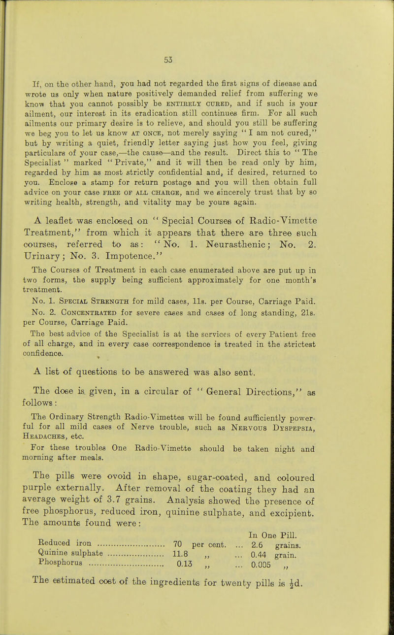 If, on tho other hand, you had not regarded the first signs of disease and wrote us only when nature positively demanded relief from suffering we know that you cannot possibly be entirely cured, and if such is your ailment, our interest in its eradication still continues firm. For all such ailments our primary desire is to relieve, and should you still be suffering we beg you to let us know at once, not merely saying  I am not cured, but by writing a quiet, friendly letter saying just how you feel, giving particulars of your case,—the cause—and the result. Direct this to  The Specialist  marked  Private, and it will then be read only by him, regarded by him as most strictly confidential and, if desired, returned to you. Enclose a stamp for return postage and you will then obtain full advice on your case free of all charge, and we sincerely trust that by so writing health, strength, and vitality may be yours again. A leaflet was enclosed on  Special Courses of Radio-Vimette Treatment, from which it appears that there are three 6uch courses, referred to as: No. 1. Neurasthenic; No. 2. Urinary; No. 3. Impotence. The Courses of Treatment in each case enumerated above are put up in two forms, the supply being sufficient approximately for one month's treatment. No. 1. Special Strength for mild cases, lis. per Course, Carriage Paid. No. 2. Concentrated for severe cases and cases of long standing, 21s. per Course, Carriage Paid. The best advice of the Specialist is at the services of every Patient free of all charge, and in every case correspondence is treated in the strictest confidence. A list of questions to be answered was also sent. The dose is. given, in a circular of  General Directions, as follows : The Ordinary Strength Radio-Vimettes will be found sufficiently power- ful for all mild cases of Nerve trouble, such as Nervous Dyspepsia, Headaches, etc. For these troubles One Radio-Vimette should be taken night and morning after meals. The pills were ovoid in shape, sugar-coated, and coloured purple externally. After removal of the coating they had an average weight of 3.7 grains. Analysis showed the presence of free phosphorus, reduced iron, quinine sulphate, and excipient. The amounts found were: In One Pill. Reduced iron 70 per cent. ... 2.6 grains. Quinine sulphate 11.8 „ ... 0.44 grain. Phosphorus 0.13 „ ... 0.005 „