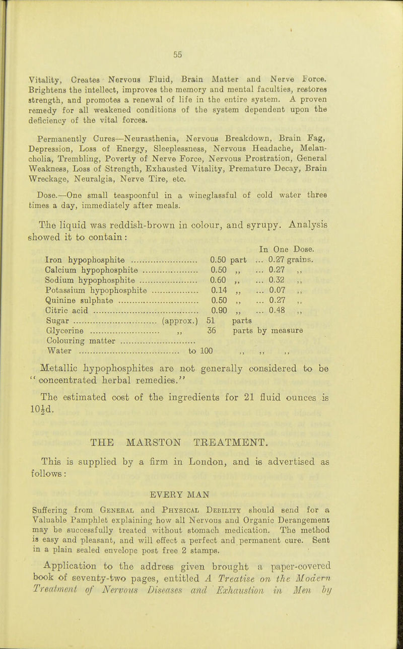 Vitality, Creates Nervous Fluid, Brain Matter and Nerve I'orce. Brightens the intellect, improves the memory and mental faculties, restore? strength, and promotes a renewal of life in the entire system. A proven remedy for all weakened conditions of the system dependent upon the deficiency of the vital forces. Permanently Cures—Neurasthenia, Nervous Breakdown, Brain Fag, Depression, Loss of Energy, Sleeplessness, Nervous Headache, Melan- cholia, Trembling, Poverty of Nerve Force, Nervous Prostration, General Weakness, Loss of Strength, Exhausted Vitality, Premature Decay, Brain Wreckage, Neuralgia, Nerve Tire, etc. Dose.—One small teaspoonful in a wineglassful of cold water three times a day, immediately after meals. The liquid was reddish-brown in colour, and syrupy. Analysis showed it to contain : In One Dose. .. 0.27 grains. .. 0.27 .. 0.32 „ .. 0.07 ,, .. 0.27 „ .. 0.48 „ Iron hypophosphite 0.50 part Calcium hypophosphite 0.50 ,, Sodium hypophosphite 0.60 ,, Potassium hypophosphite 0.14 ,, Quinine sulphate 0.50 ,, Citric acid 0.90 ,, Sugar (approx.) 51 parts Glycerine ,, 36 parts by measure Colouring matter Water to 100 ,, Metallic hypophosphites are not generally considered to be  concentrated herbal remedies. The estimated cost of the ingredients for 21 fluid ounces is 10id. THE MAESTON TREATMENT. This is supplied by a firm in London, and is advertised as follows: EVERY MAN Suffering from General and Physical Debility should send for a Valuable Pamphlet explaining how all Nervous and Organic Derangement may be successfully treated without stomach medication. The method is easy and pleasant, and will effect a perfect and permanent cure. Sent in a plain sealed envelope post free 2 stamps. Application to the address given brought a paper-covered book of seventy-two pages, entitled A Treatise on the Modern Treatment of Nervous Diseases and Exhaustion in Men hy