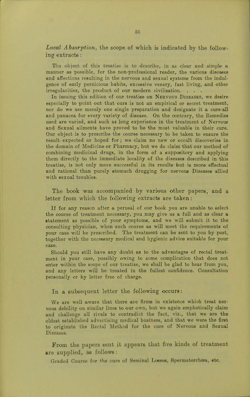 Local Absorption, the scope of which is indicated by the follow- ing extracts: The object of this treatise is to describe, in as clear and simple a manner as possible, for the non-professional reader, the various diseases and affections resulting in the nervous and sexual systems from the indul- gence of early pernicious habits, excessive venery, faBt living, and other irregularities, the product of our modern civilisation. . . . In issuing this edition of our treatise on Nervous Diseases, we desire especially to point out that ours is not an empirical or secret treatment, nor do we use merely one single preparation and designate it a cnre-all and panacea for every variety of disease. On the contrary, the Remedies used are varied, and such as long experience in the treatment of Nervoue and Sexual ailments have proved to be the most valuable in their cure. Our object is to prescribe the course necessary to be taken to ensure the Tesult expected or hoped for; we claim no new or occult discoveries in the domain of Medicine or Pharmacy, but we do claim that our method of combining medicinal drugs, in the form of a suppository and applying them directly to the immediate locality of the diseases described in this treatise, is not only more successful in its results but is more effectual and rational than purely etomach drugging for nervous Diseases allied with sexual troubles. The book was accompanied by various other papers, and a letter from which the following extracts are taken: If for any reason after a perusal of our book you are unable to select the course of treatment necessary, you may give us a full and as clear a statement as possible of your symptoms, and we will submit it to the consulting physician, when such course as will meet the requirements of your case will be prescribed. The treatment can be sent to you by post, together with the necessary medical and hygienic advice suitable for your case. Should you still have any doubt as to the advantages of rectal treat- ment in your case, possibly owing to some complication that does not enter within the scope of our treatise, we shall be glad to hear from you, and any letterp will be treated in the fullest confidence. Consultation personally or by letter free of charge. In a subsequent letter the following occurs: We are well aware that there are firms in existence which treat ner- vous debility on similar lines to our own, but we again emphatically claim and challenge all rivals to contradict the fact, viz., that we are the oldest established advertising medical business, and that we were the first to originate the Rectal Method for the cure of Nervous and Sexual Diseases. From the papers sent it appears that five kinds of treatment are supplied, as follows: Graded Course for the cure of Seminal Losses, Spermatorrhoea, etc.