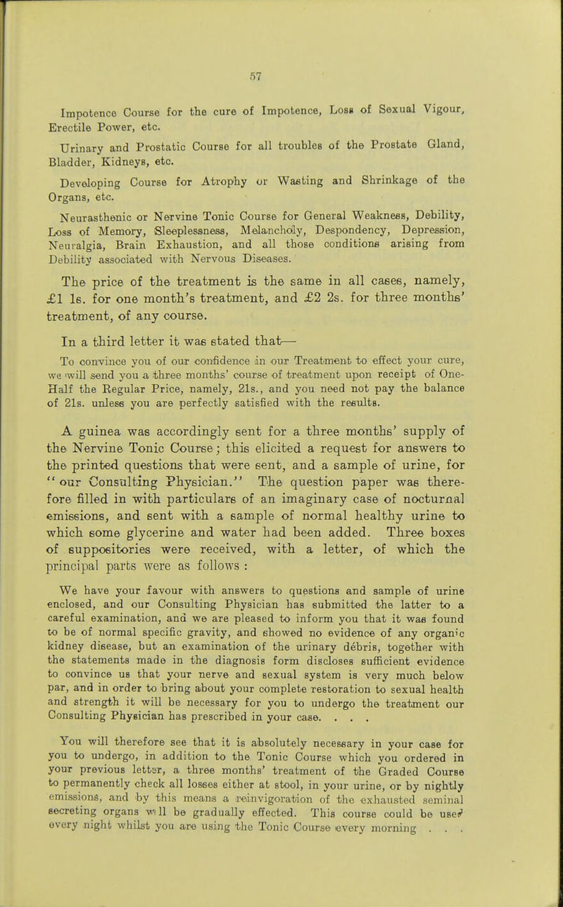 Impotence Course for the cure of Impotence, Loss of Sexual Vigour, Erectile Power, etc. Urinary and Prostatic Course for all troubles of the Prostate Gland, Bladder, Kidneys, etc. Developing Course for Atrophy or Wasting and Shrinkage of the Organs, etc. Neurasthenic or Nervine Tonic Course for General Weakness, Debility, Loss of Memory, Sleeplessness, Melancholy, Despondency, Depression, Neuralgia, Brain Exhaustion, and all those conditions arising from Debility associated with Nervous Diseases. The price of the treatment is the same in all cases, namely, £1 Is. for one month's treatment, and £2 2s. for three months' treatment, of any course. In a third letter it was stated that— To convince you of our confidence in our Treatment to effect your cure, wc 'will send you a three months' course of treatment upon receipt of One- Half the Regular Price, namely, 21s., and you need not pay the balance of 21s. unless you are perfectly satisfied with the results. A guinea was accordingly sent for a three months' supply of the Nervine Tonic Course; this elicited a request for answers to the printed questions that were sent, and a sample of urine, for  our Consulting Physician. The question paper was there- fore filled in with particulars of an imaginary case of nocturnal emissions, and sent with a sample of normal healthy urine to which some glycerine and water had been added. Three boxes of suppositories were received, with a letter, of which the principal parts were as follows : We have your favour with answers to questions and sample of urine enclosed, and our Consulting Physician has submitted the latter to a careful examination, and we aTe pleased to inform you that it was found to be of normal specific gravity, and showed no evidence of any organic kidney disease, but an examination of the urinary debris, together with the statements made in the diagnosis form discloses sufficient evidence to convince us that your nerve and sexual system is very much below par, and in order to bring about your complete restoration to sexual health and strength it will be necessary for you to undergo the treatment our Consulting Physician has prescribed in your case. . . . You will therefore see that it is absolutely necessary in your case for you to undergo, in addition to the Tonic Course which you ordered in your previous letter, a three months' treatment of the Graded Course to permanently check all losses either at stool, in your urine, or by nightly emissions, and by this means a reinvigovation of the exhausted seminal secreting organs will be gradually effected. This course could be use? every night whilst you are using the Tonic Course every morning . . .