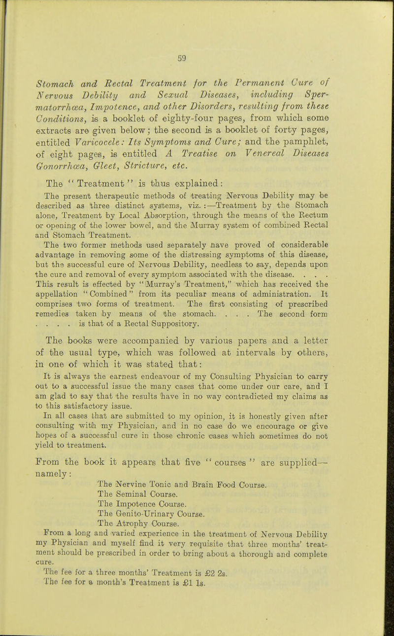 Stomach and Rectal Treatment for the Permanent Cure of Nervous Debility and Sexual Diseases, including Sper- matorrhoea, Impotence, and other Disorders, resulting from these Conditions, is a booklet of eighty-four pages, from which some extracts are given below; the second is a booklet of forty pages, entitled Varicocele: Its Symptoms and Cure; and the pamphlet, of eight pages, is entitled A Treatise on Venereal Diseases Gonorrhoea, Gleet, Stricture, etc. The Treatment is thus explained: The present therapeutic methods of treating Nervous Debility may be described as three distinct systems, viz. :—Treatment by the Stomach alone, Treatment by Local Absorption, through the means of the Rectum or opening of the lower bowel, and the Murray system of combined Rectal and Stomach Treatment. The two former methods used separately nave proved of considerable advantage in removing some of the distressing symptoms of this disease, but th9 successful cure of Nervous Debility, needless to say, depends upon the cure and removal of every symptom associated with the disease. This result is effected by (Murray's Treatment, which has received the appellation  Combined from its peculiar means of administration. It comprises two forms of treatment. The first consisting of prescribed remedies taken by means of the stomach. . . . The second form . . . . is that of a Rectal Suppository. The books were accompanied by various papers and a letter of the usual type, which was followed at intervals by others, in one of which it was stated that: It is always the earnest endeavour of my Consulting Physician to carry out to a successful issue the many cases that come under our care, and I am glad to say that the results have in no way contradicted my claims as to this satisfactory issue. In all cases that are submitted to my opinion, it is honestly given after consulting witih my Physician, and in no case do we encourage or give hopes of a successful cure in those chronic cases which sometimes do not yield to treatment. From the book it appears that five  courses  are supplied— namely: The Nervine Tonic and Brain Food Course. The Seminal Course. The Impotence Course. The Genito-Urinary Course. The Atrophy Course. From a long and varied experience in the treatment of Nervous Debility my Physician and myself find it very requisite that three months' treat- ment should be prescribed in order to bring about a thorough and complete cure. The fee for a three months' Treatment is £2 2s. The fee for a month's Treatment is £1 Is.