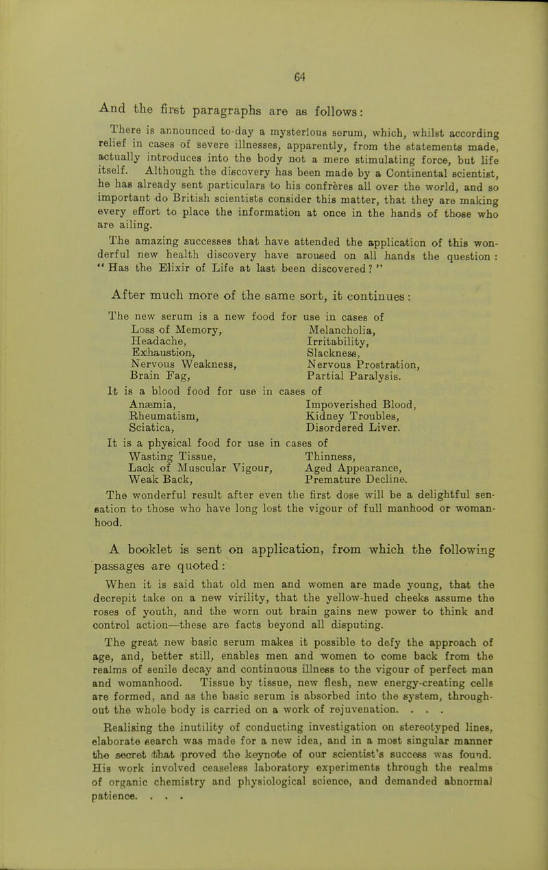 And the first paragraphs are as follows: There is announced to-day a mysterious serum, which, whilst according relief in cases of severe illnesses, apparently, from the statement* made, actually introduces into the body not a mere stimulating force, but life itself. Although the discovery has been made by a Continental scientist, he has already sent particulars to his confreres all over the world, and bo important do British scientists consider this matter, that they are making every effort to place the information at once in the hands of those who are ailing. The amazing successes that have attended the application of this won- derful new health discovery have aroused on all hands the question : Has the Elixir of Life at last been discovered? After much more of the same sort, it continues: The new serum is a new food for use in cases of Loss of Memory, Melancholia, Headache, Irritability, Exhaustion, Slackness, Nervous Weakness, Nervous Prostration, Brain Fag, Partial Paralysis. It is a blood food for use in cases of Anaemia, Impoverished Blood, Rheumatism, Kidney Troubles, Sciatica, Disordered Liver. It is a physical food for use in cases of Wasting Tissue, Thinness, Lack of Muscular Vigour, Aged Appearance, Weak Back, Premature Decline. The wonderful result after even the first dose will be a delightful sen- sation to those who have long lost the vigour of full manhood or woman- hood. A booklet is sent on application, from which the following passages are quoted: When it is said that old men and women are made young, that the decrepit take on a new virility, that the yellow-hued cheeks assume the roses of youth, and the worn out brain gains new power to think and control action—these are facts beyond all disputing. The great new basic serum makes it possible to defy the approach of age, and, better still, enables men and women to come back from the realms of senile decay and continuous illness to the vigour of perfect man and womanhood. Tissue by tissue, new flesh, new energy-creating cells are formed, and as the basic serum is absorbed into the system, through- out the whole body is carried on a work of rejuvenation. . . . Realising the inutility of conducting investigation on stereotyped lines, elaborate search was made for a new idea, and in a most singular manner the secret (that proved the keynote of our scientist's success was found. His work involved ceaseless laboratory experiments through the realms of organic chemistry and physiological science, and demanded abnormal patience. . . .