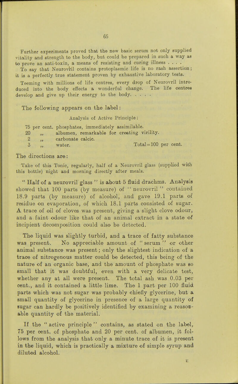 Further experiments proved that the new basic serum not only supplied vitality and strength to the body, but could be prepared in such a way as to prove an anti-toxin, a means of resisting and curing illness .... To say that Neurovril contains protoplasmic life is no rash assertion; it is a perfectly true statement proven by exhaustive laboratory tests. Teeming with millions of life centres, every drop of Neurovril intro- duced into the body effects a wonderful change. The life centres develop and give up their energy to the body The following appears on the label: Analysis of Active Principle: 75 per cent, phosphates, immediately assimilable. 20 „ albumen, remarkable for creating virility. 2 „ carbonate calcic. 3 „ water. Total = 100 per cent. The directions are: Take of this Tonic, regularly, half of a Neurovril glass (supplied witii this bottle) night and morning directly after meals.  Half of a neurovril glass  is about 5 fluid drachms. Analysis showed that 100 parts (by measure) of  neurovril  contained 18.9 parts (by measure) of alcohol, and gave 19.1 parts of residue on evaporation, of which 18.1 parts consisted of sugar. A trace of oil of cloves was present, giving a slight clove odour, and a faint odour like that of an animal extract in a state of incipient decomposition could also be detected. The liquid was slightly turbid, and a trace of fatty substance was present. No appreciable amount of  serum  or other animal substance was present; only the slightest indication of a trace of nitrogenous matter could be detected, this being of the nature of an organic base, and the amount of phosphate was so small that it was doubtful, even with a very delicate test, whether any at all were present. The total ash was 0.03 per cent., and it contained a little lime. The 1 part per 100 fluid parts which was not sugar was probably chiefly glycerine, but a small quantity of glycerine in presence of a large quantity of sugar can hardly be positively identified by examining a reason- able quantity of the material. If the active principle contains, as stated on the label, 75 per cent, of phosphate and 20 per cent, of albumen, it fol- lows from the analysis that only a minute trace of it is present in the liquid, which is practically a mixture of simple syrup and diluted alcohol. E