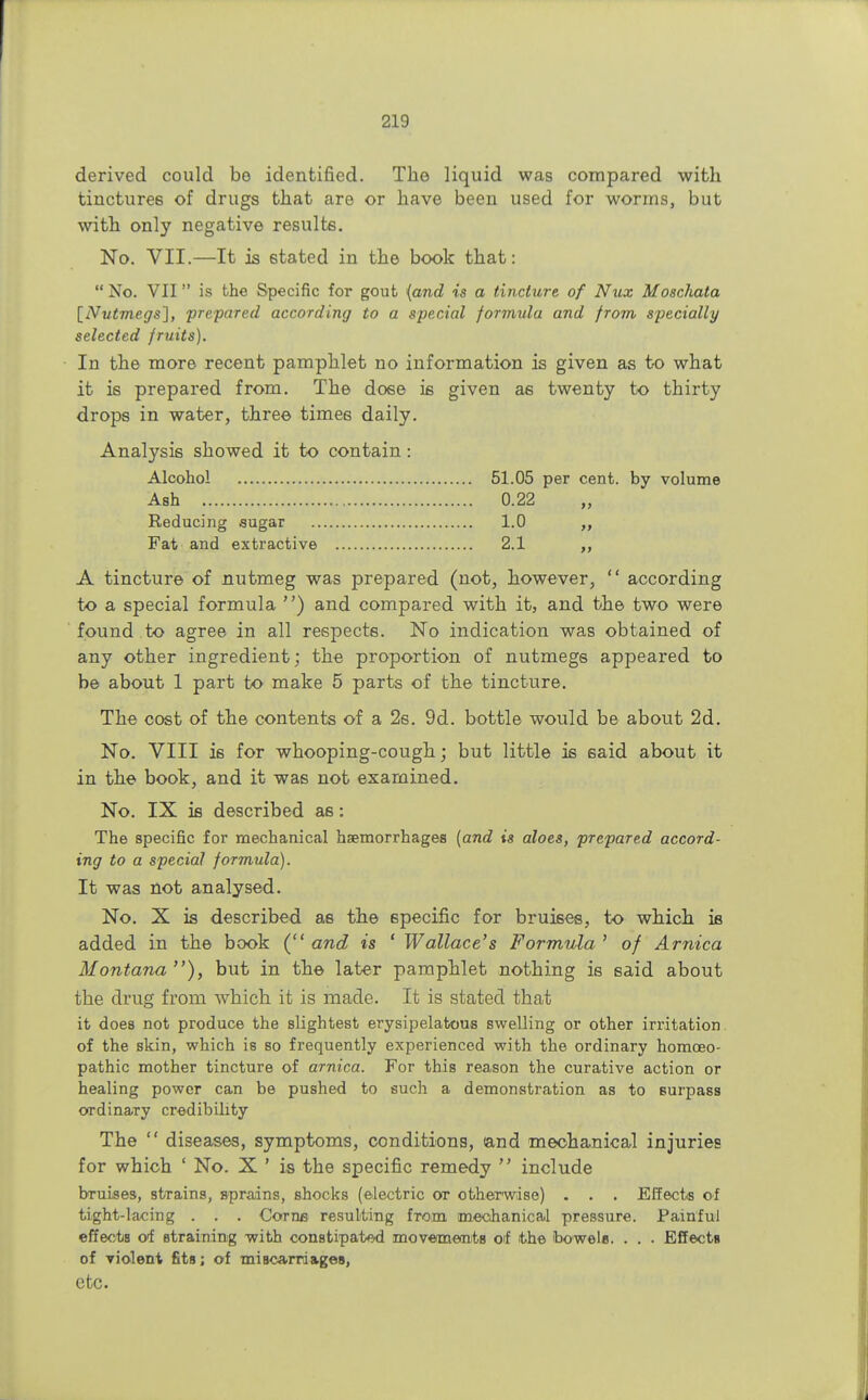 derived could bo identified. The liquid was compared with tinctures of drugs that are or have been used for worms, but with only negative results. No. VII.—It is stated in the book that:  No. VII is the Specific for gout {and is a tincture of N%ix Moschata [Nutmegs], prepared according to a special formula and from specially selected fruits). In the more recent pamphlet no information is given as to what it is prepared from. The dose is given a6 twenty to thirty drops in water, three times daily. Analysis showed it to contain: Alcohol 51.05 per cent, by volume A tincture of nutmeg was prepared (not, however,  according to a special formula ) and compared with it, and the two were found to agree in all respects. No indication was obtained of any other ingredient; the proportion of nutmegs appeared to be about 1 part to make 5 parts of the tincture. The cost of the contents of a 2s. 9d. bottle would be about 2d. No. VIII is for whooping-cough; but little is said about it in the book, and it was not examined. No. IX is described as: The specific for mechanical haemorrhages (and is aloes, prepared accord- ing to a special formula). It was not analysed. No. X is described as the specific for bruises, to which is added in the book (and is ' Wallace's Formula' of Arnica Montana), but in the later pamphlet nothing is said about the drug from which it is made. It is stated that it does not produce the slightest erysipelatous swelling or other irritation of the skin, which is so frequently experienced with the ordinary homoeo- pathic mother tincture of arnica. For this reason the curative action or healing power can be pushed to such a demonstration as to surpass ordinary credibility The  diseases, symptoms, conditions, (and mechanical injuries for which ' No. X ' is the specific remedy  include bruises, strains, sprains, shocks (electric or otherwise) . . . Effects of tight-lacing . . . Corne resulting from mechanical pressure. Painful effects of straining with constipated movetmeants of the bowels. . . . Effects of violent fits; of mi8ca.rrda.geB, Ash 0.22 1.0 2.1 Reducing sugar Fat and extractive etc.