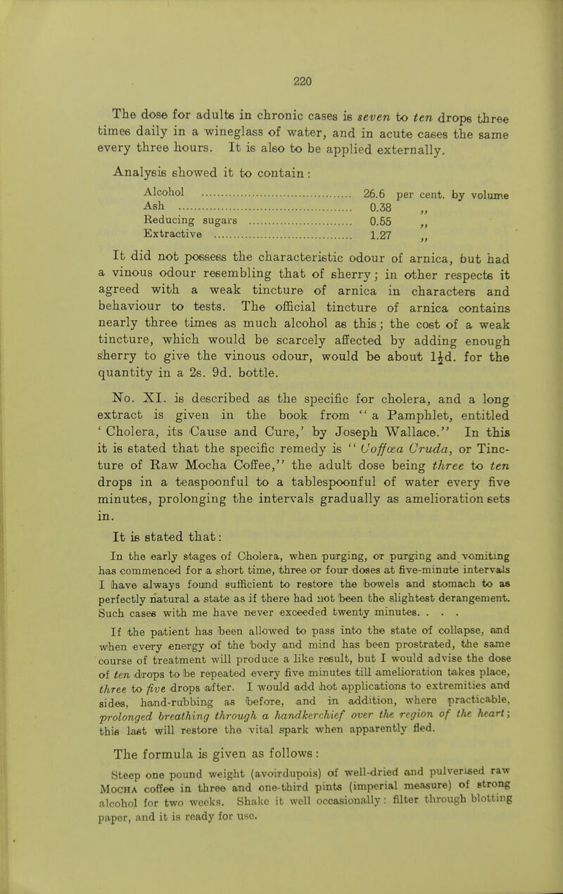 The dose for adults in chronic cases is seven to ten drops three times daily in a wineglass of water, and in acute cases the same every three hours. It is also to be applied externally. Analysis showed it to contain: Alcohol 26.6 per cent, by volume Ash 0.38 Reducing sugars 0.55 Extractive 1.27 , It did not possess the characteristic odour of arnica, but had a vinous odour resembling that of sherry; in other respects it agreed with a weak tincture of arnica in characters and behaviour to tests. The official tincture of arnica contains nearly three times as much alcohol as this; the cost of a weak tincture, which would be scarcely affected by adding enough s'herry to give the vinous odour, would be about l£d. for the quantity in a 2s. 9d. bottle. No. XI. is described as the specific for cholera, and a long extract is given in the book from  a Pamphlet, entitled ' Cholera, its Cause and Cure,' by Joseph Wallace. In this it is stated that the specific remedy is  (Joffcea Cruda, or Tinc- ture of Raw Mocha Coffee, the adult dose being three to ten drops in a teaspoonful to a tablespoonful of water every five minutes, prolonging the intervals gradually as amelioration sets in. It is stated that: In the early stages of Cholera, when purging, ot purging and vomiting has commenced f or a short time, three ot four doses at five-minute intervals I have always found sufficient to restore the bowels and stomach to as perfectly natural a state as if there had not been the slightest derangement. Such with me have never exceeded twenty minutes. . . . If the patient has been allowed to pass into the state of collapse, and when every energy of the body and mind has been prostrated, the same course of treatment will produce a like result, but I would advise the dose of ten dTops to be repeated every five minutes till amelioration takes place, three to five drops after. I would add hot applications to extremities and sides, hand-rubbing as befoTe, and in addition, where practicable, prolonged breathing through a handkerchief over the region of the heart; this last will Testore the vital spark when apparently fled. The formula is given as follows: Steep one pound weight (avoirdupois) of well-dried and pulverised raw Mocha coffee in three and one-thiTd pints (imperial measure) of Btrong alcohol for two weeks. Shake it well occasionally s filter through blotting paper, and it is ready for use.