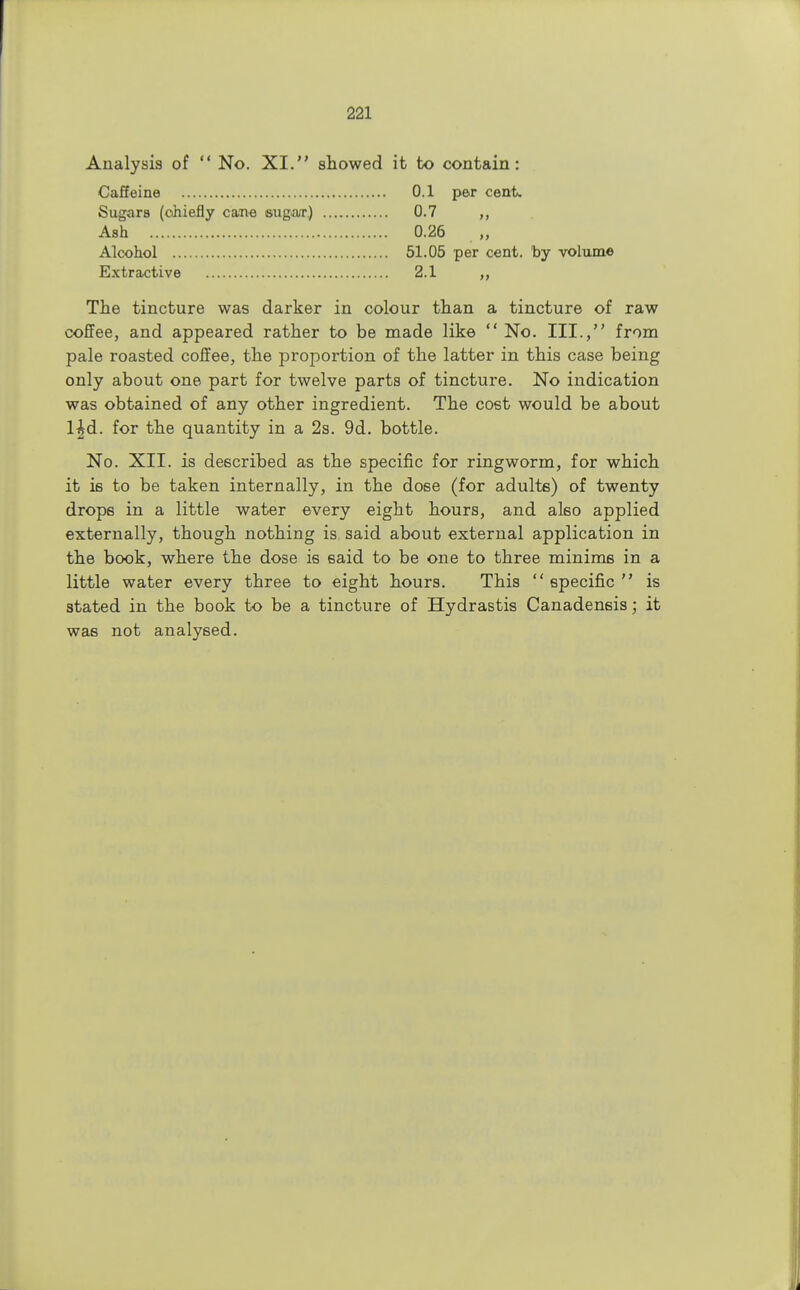 Analysis of  No. XI. showed it to contain: Caffeine 0.1 per cent. Sugars (chiefly cane sugar.) 0.7 Ash 0.26 Alcohol 51.05 per cent, by volume Extractive 2.1 ,, The tincture was darker in colour than a tincture of raw coffee, and appeared rather to be made like  No. III., from pale roasted coffee, the proportion of the latter in this case being only about one part for twelve parts of tincture. No indication was obtained of any other ingredient. The cost would be about l^d. for the quantity in a 2s. 9d. bottle. No. XII. is described as the specific for ringworm, for which it is to be taken internally, in the dose (for adulte) of twenty drops in a little water every eight hours, and also applied externally, though nothing is said about external application in the book, where the dose is said to be one to three minims in a little water every three to eight hours. This  specific  is stated in the book to be a tincture of Hydrastis Canadensis; it was not analysed.