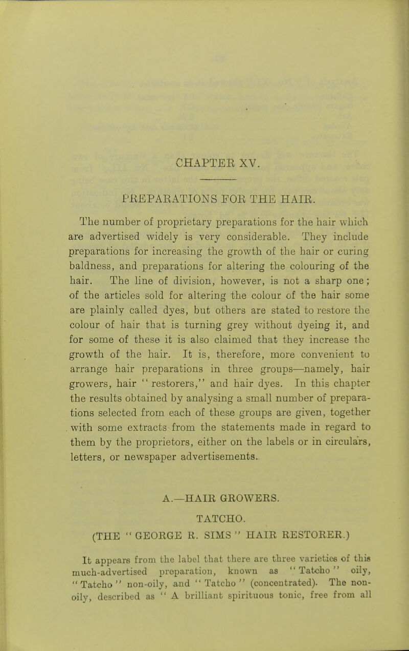CHAPTER XV. PREPARATIONS FOR THE HAIR. The number of proprietary preparations for the hair which are advertised widely is very considerable. They include preparations for increasing the growth of the hair or curing baldness, and preparations for altering the colouring of the hair. The line of division, however, is not a sharp one; of the articles sold for altering the colour of the hair some are plainly called dyes, but others are stated to restore the colour of hair that is turning grey without dyeing it, and for some of these it is also claimed that they increase the growth of the hair. It is, therefore, more convenient to arrange hair preparations in three groups—namely, hair growers, hair  restorers, and hair dyes. In this chapter the results obtained by analysing a small number of prepara- tions selected from each of these groups are given, together . with some extracts from the statements made in regard to them by the proprietors, either on the labels or in circulars, letters, or newspaper advertisements. A.—HAIR GROWERS. TATCHO. (THE  GEORGE R. SIMS  HAIR RESTORER.) It appears from the label that there are three varieties of this much-advertised preparation, known as  Tatcho  oily, Tatcho non-oily, and Tatcho (concentrated). The non- oily, described as  A brilliant spirituous tonic, free from all