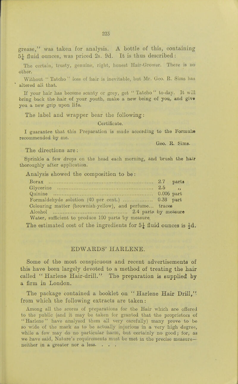 grease, was taken for analysis. A bottle of this, containing 5\ fluid ounces, was priced 2s. 9d. It is thus described: The certain, trusty, genuine, right, honest Hair-Grower. There is no other. Without  Tatolio lloss of hah- is inevitable, but Mr. Geo. R. Sims has altered all that. If your hah has become scanty or grey, get  Tatoho  to-day. It will bring back the hair of your youth, make a new being of you,, and give you a new grip upon life. The label and wrapper bear the following: Certificate. I guarantee that this Preparation is made according to the Formula recommended by me. Geo. R. Sims. The directions are: Sprinkle a few drops on the head each morning, and 'brush the hair thoroughly after application. Analysis showed the composition to be: Borax 2.7 parts Glycerine 2.5 ,, Quinine 0.006 part Formaldehyde solution (40 per cent.) 0.38 part •Colouring matter (brownish-yellow), and perfume... traces Alcohol 2.4 parts by measure Water, sufficient to produce 100 parts by measure. The estimated cost of the ingredients for 5£ fluid ounces is £d. EDWARDS' HARLENE. Some of the most conspicuous and recent advertisements of this have been largely devoted to a method of treating the hair called  Harlene Hair-drill. The preparation is supplied by a firm in London. The package contained a booklet on  Harlene Hair Drill, from which the following extracts are taken: Among all the scores of preparations for the Hair which are offered to the public (and it may be taken for granted that the proprietors of Harlene have analysed them all very carefully) many prove to be so wide of the mark as to be actually injurious in a very fliigth degree., while a few may do no particular lharm, but certainly no good; for, as we have said, Nature's requirements must be met in the precise measure— neither in a greater nor a less. . . .
