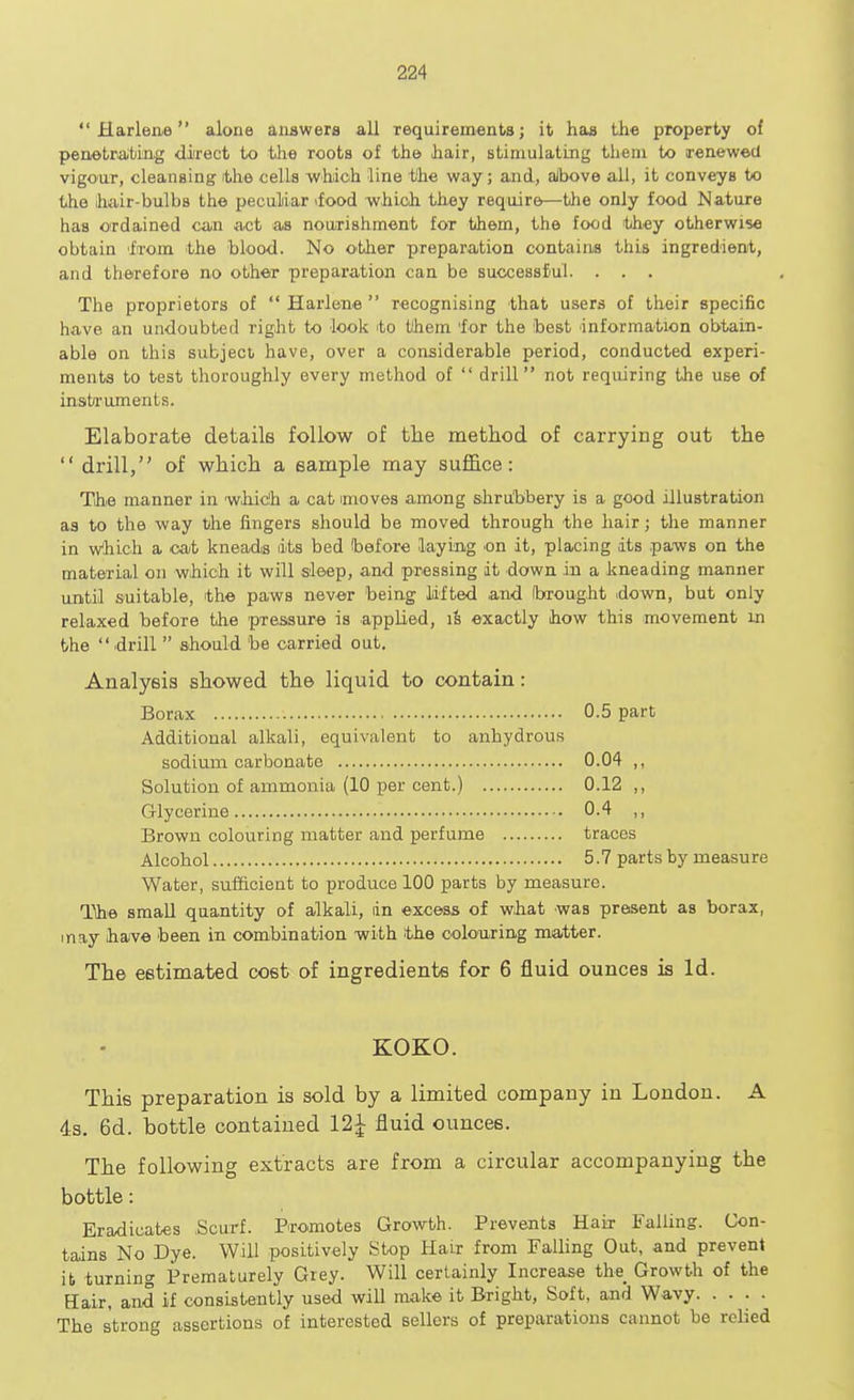  Harlene alone answers all requirements; it has the property of penetrating direct to the roots of the hair, stimulating them to renewed vigour, cleansing the cells which line the way; and, above all, it conveyB to the hair-bulbs the peculiar \food which they require—the only food Nature has ordained can act as nourishment for them, the food they otherwise obtain from the blood. No other preparation contains this ingredient, and therefore no other preparation can be successful. . . . The proprietors of  Harlene  recognising that users of their specific have an undoubted right to look to them 'for the best information obtain- able on this subject have, over a considerable period, conducted experi- ments to test thoroughly every method of  drill not requiring the use of instruments. Elaborate details follow of the method of carrying out the  drill, of which a sample may suffice: The manner in which a cat imoves among shrubbery is a good illustration as to the way the fingers should be moved through the hair; the manner in which a cat kneads dts bed before laying .on it, placing its paws on the material on which it will sleep, and pressing it down in a kneading manner until suitable, the paws never being lifted and brought .down, but only relaxed before the pressure is applied, is exactly how this movement in the  drill  should be carried out. Analysis showed the liquid to contain: Borax 0.5 part Additional alkali, equivalent to anhydrous sodium carbonate 0.04 ,, Solution of ammonia (10 per cent.) 0.12 ,, Glycerine 0.4 ,, Brown colouring matter and perfume traces Alcohol 5.7 parts by measure Water, sufficient to produce 100 parts by measure. The small quantity of alkali, dn excess of what was present as borax, may have been in combination with the colouring matter. The estimated cost of ingredients for 6 fluid ounces is Id. KOKO. This preparation is sold by a limited company in London. A 4s. 6d. bottle contained 12£ fluid ounces. The following extracts are from a circular accompanying the bottle: Eradicates Scurf. Promotes Growth. Prevents Hair Falling. Con- tains No Dye. Will positively Stop Hair from Falling Out, and prevent it turning Prematurely Grey. Will certainly Increase the^ Growth of the Hair, and if consistently used will make it Bright, Soft, and Wavy The strong assertions of interested sellers of preparations cannot be relied