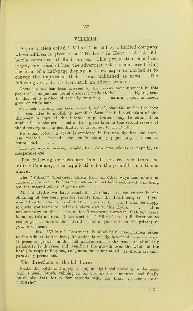 VILIXIR. A preparation called  Vilixir  is sold by a limited company whose address is given as a  Hydro in Kent. A 12s. 6d. bottle contained 5& fluid ounces. This preparation has been largely advertised of late, the advertisement in some cases taking the form of a half-page display in a newspaper so worded as to convey the impression that it was published as news. The followiner extracts are from such an advertisement: Great interest has been aroused by the recent announcement in this paper of a unique and useful discovery made at the . . . Hydro, near London, of a method of actually restoring the natural colour to faded, grey, or white hair. So much curiosity has been aroused, indeed, that the authorities have been compelled to publish in pamphlet <form the full particulars of thiB discovery (a copy of this interesting publication may be obtained on application to the person and address given later in this second review of the discovery and its possibilities of usefulness to the Public). . . . No actual colouring agent is employed in the new dye-less and stain- less method. Instead, the hair's sleeping pigmentary process is reawakened. . . . The new way of making people's hair show true colours is, happily, an inexpensive one. The following extracts are from letters received from the Vilixir Company, after application for the pamphlet mentioned above: The Vilixir Treatment differs from all other ways and means of colouring the hair. It does not put on an artificial colour—it will bring out the natural colour of your ihair. . . . At this Hydro we have assistants who have become expert in the obtaining of the best possible results from the Treatment, and if you would like to have us do all that is necessary for you, I shall be happy to quote you terms to include a snort stay at this Hydro. . . . It is not necessary to the success of the Treatment, however, that you carry it out at this address. I can send iihe ' Vilixir  and full directions to enable you to restore the natural colour of your (hair in the privacy of your own home. . . . tlhe Vilixir Treatment is absolutely .non-injurious either to the skin or to the hair; its action is wholly beneficial in every way. It promotes growth on the bald patches (unless the roots are absolutely perished); it thickens and lengthens the growth over the whole of the head; it stops falling out, and, most important of all, its effects are com- paratively permanent. The directions on the label are: Shake the bottle and apply the liquid nigihlt and morning to the scalp with a small brush, rubbing in for two or .three minutes, and finally brush the haii for a few seconds wdfah tlhe brush moistened with  Vilixwr. P 2