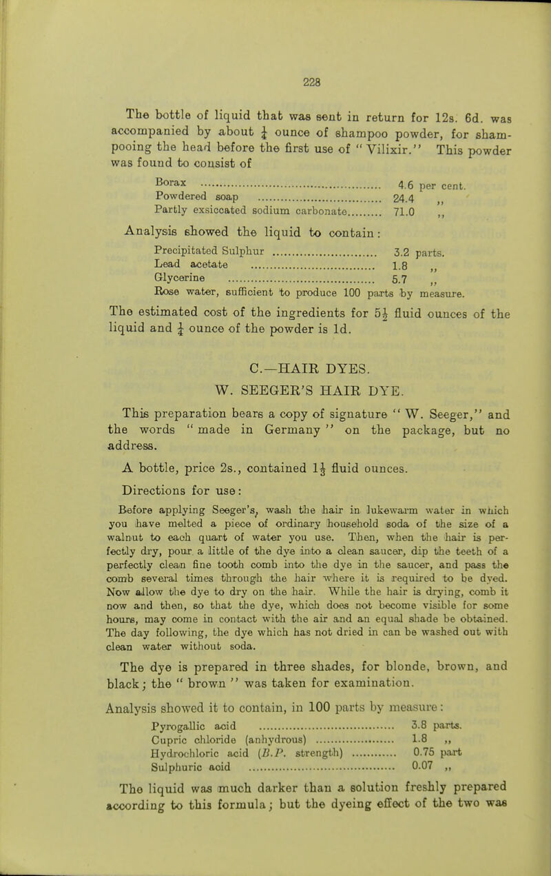 The bottle of liquid that was sent in return for 12s. 6d. was accompanied by about £ ounce of shampoo powder, for sham- pooing the head before the first use of  Vilixir. This powder was found to consist of Borax 4.6 per cent. Powdered soap 24.4 Partly exsiccated sodium carbonate 71.0 Analysis showed the liquid to contain: Precipitated Sulphur 3.2 parts. Lead acetate 18 ■L-u i> Glycerine 5.7 Rose water, sufficient to produce 100 parts by measure. The estimated cost of the ingredients for 5£ fluid ounces of the liquid and £ ounce of the powder is Id. C.—HAIR DYES. W. SEEGER'S HAIR DYE. This preparation bears a copy of signature  W. Seeger, and the words  made in Germany  on the package, but no address. A bottle, price 2s., contained 1^ fluid ounces. Directions for use: Before applying Seeger's, wash the hair in lukewarm water in which you have melted a piece of ordinary household soda of the size of a walnut to each quart of water you use. Then, when the hair is per- fectly dry, pour a little of the dye into a clean saucer, dip the teeth of a perfectly clean fine tooth comb into the dye in the saucer, and pass the comb several times through the hair where it is required to be dyed. Now allow the dye to dry on the hair. While the hair is drying, comb it now and then, so that the dye, which does not become visible for some hours, may come in contact with the air and an equal shade be obtained. The day following, the dye which has not dried in can be washed out with clean water without soda. The dye is prepared in three shades, for blonde, brown, and black; the  brown  was taken for examination. Analysis showed it to contain, in 100 parts by measure: Pyrogallic acid 3.8 parts. Cupric chloride (anhydrous) 1.8 ,, Hydrochloric acid (B.P. strength) 0.75 part Sulphuric aoid 0.07 „ The liquid was much darker than a solution freshly prepared according to this formula; but the dyeing effect of the two was