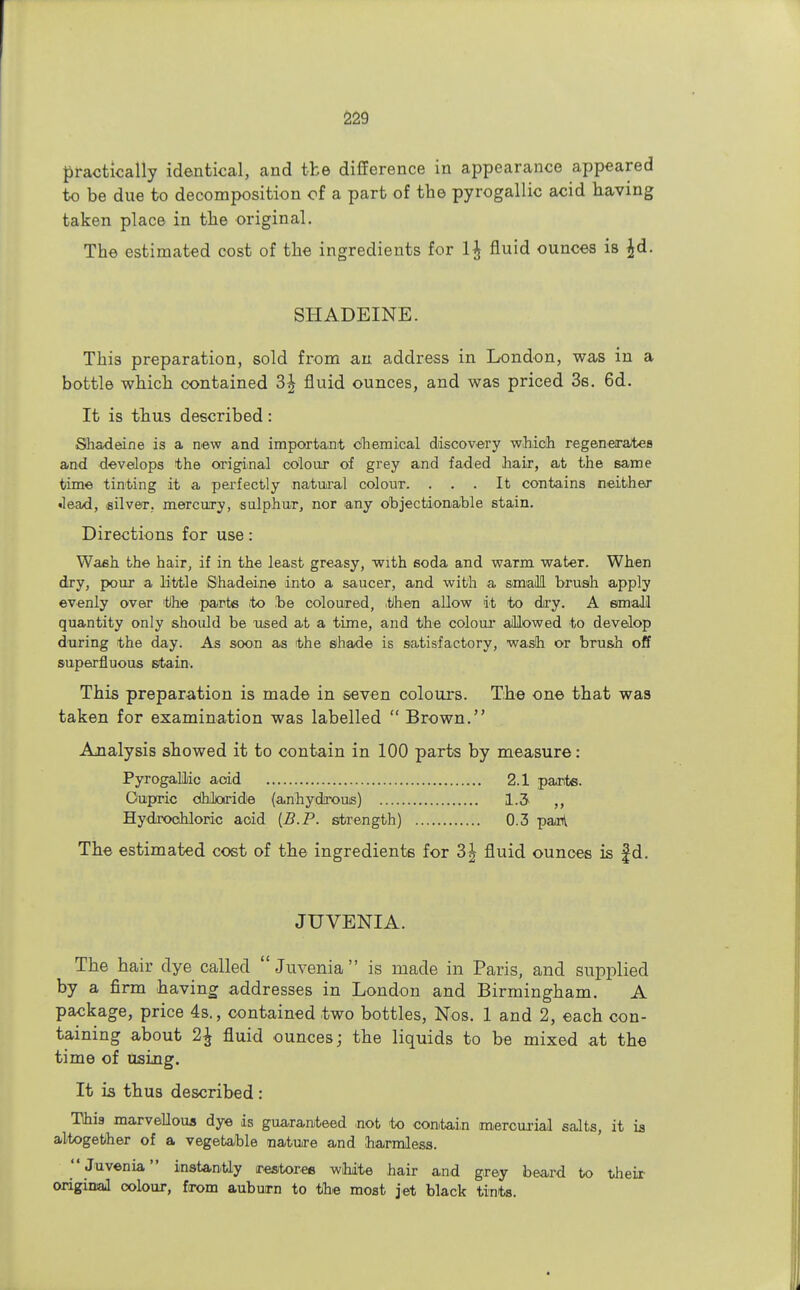 practically identical, and the difference in appearance appeared to be due to decomposition of a part of the pyrogallic acid having taken place in the original. The estimated cost of the ingredients for fluid ounces is £d. SHADEINE. This preparation, sold from an address in London, was in a bottle which contained 3^ fluid ounces, and was priced 3s. 6d. It is thus described: Shadeine is a new and important chemical discovery which regenerates and develops the original colour of grey and faded hair, at the same time tinting it a perfectly natural colour. ... It contains neither ■lead, silver, mercury, sulphur, nor any objectionable stain. Directions for use: Wash the hair, if in the least greasy, with soda and warm water. When dry, pour a little Shadeine into a saucer, and with a small brush apply evenly over the parts to be coloured, .then allow it to dry. A small quantity only shoidd be used at a time, and the colour allowed to develop during the day. As soon as the shade is satisfactory, wash or brush off superfluous stain. This preparation is made in seven colours. The one that was taken for examination was labelled  Brown. Analysis showed it to contain in 100 parts by measure: Pyrogallic aoid 2.1 parte. Oupric chloride (anhydrous) 1.3 ,, Hydrochloric aoid [B.P. strength) 0.3 panl The estimated cost of the ingredients for 3\ fluid ounces is f d. JUVENIA. The hair dye called  Juvenia is made in Paris, and supplied by a firm having addresses in London and Birmingham. A package, price 4s., contained two bottles, Nos. 1 and 2, each con- taining about 2£ fluid ounces; the liquids to be mixed at the time of using. It is thus described : This marvellous dye is guaranteed not to contain mercurial salts, it is altogether of a vegetable nature and harmless. Juvenia instantly restores white hair and grey beard to their original colour, from auburn to the most jet black tints.