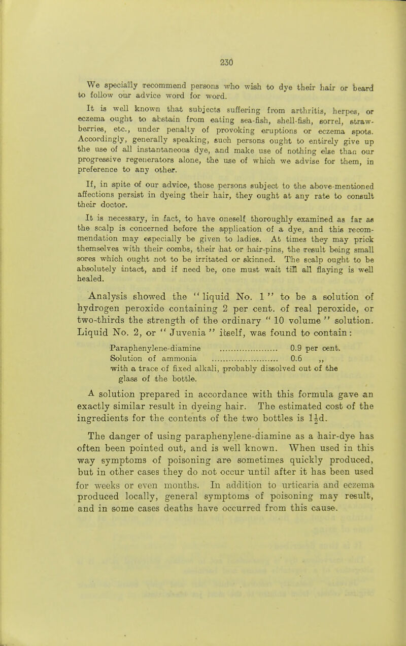 We specially recommend persons who wieh to dye their hair or beard to follow our advice word for word. It is well known that subjects suffering from arthritis, herpes, or eczema ought to abstain from eating sea-fish, shell-fish, sorrel, straw- berries, etc., under penalty of provoking eruptions or eczema spots. Accordingly, generally speaking, such persons ought to entirely give up the use of all instantaneous dye, and make use of nothing else thai; our progressive regenerators alone, the use of which we advise for them, in preference to any other. If, in spite of our advice, those persons subject to the above-mentioned affections persist in dyeing their hair, they ought at any rate to consult their doctor. It is necessary, in fact, to have oneself thoroughly examined as far as the scalp is concerned before the application of a dye, and this recom- mendation may especially be given to ladies. At times they may prick themselves with their combs, their hat or hair-pins, the result being small sores which ought not to be irritated or skinned. The scalp ought to be absolutely intact, and if need be, one must wait till all flaying is well healed. Analysis showed the  liquid No. 1  to be a solution of hydrogen peroxide containing 2 per cent, of real peroxide, or two-thirds the strength of the ordinary  10 volume  solution. Liquid No. 2, or  Juvenia  itself, was found to contain: Paraphenylene-diamine 0.9 per cent. Solution of ammonia 0.6 ,, with a trace of fixed alkali, probably dissolved out of the glass of the bottle. A solution prepared in accordance with this formula gave an exactly similar result in dyeing hair. The estimated cost of the ingredients for the contents of the two bottles is Hd. The danger of using paraphenylene-diamine as a hair-dye has often been pointed out, and is well known. When used in this way symptoms of poisoning are sometimes quickly produced, but in other cases they do not occur until after it has been used for weeks or even months. In addition to urticaria and eczema produced locally, general symptoms of poisoning may result, and in some cases deaths have occurred from this cause.