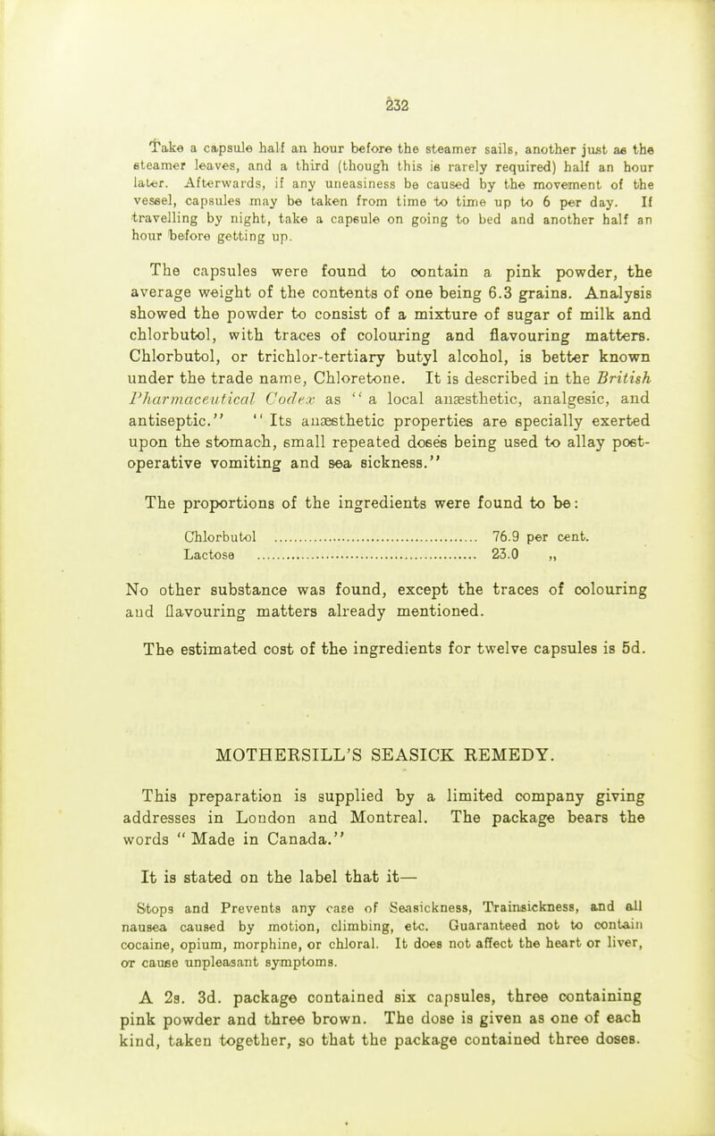 'Take a capsule half an hour before the steameT sails, another just ae the eteamer leaves, and a third (though this ie rarely required) half an hour later. Afterwards, if any uneasiness be caused by the movement of the vessel, capsules may be taken from time to time up to 6 per day. If travelling by night, take a cap6ule on going to bed and another half an hour before getting up. The capsules were found to contain a pink powder, the average weight of the contents of one being 6.3 grains. Analysis showed the powder to consist of a mixture of sugar of milk and chlorbutol, with traces of colouring and flavouring matters. Chlorbutol, or trichlor-tertiary butyl alcohol, is better known under the trade name, Chloretone. It is described in the British Pharmaceutical Codex as a local anaesthetic, analgesic, and antiseptic.  Its anaesthetic properties are specially exerted upon the stomach, small repeated doses being used to allay post- operative vomiting and sea sickness. The proportions of the ingredients were found to be: Chlorbutol Lactose No other substance was found, except the traces of colouring aud flavouring matters already mentioned. The estimated cost of the ingredients for twelve capsules is 5d. MOTHERSILL'S SEASICK REMEDY. This preparation is supplied by a limited company giving addresses in London and Montreal. The package bears the words  Made in Canada. It is stated on the label that it— Stops and Prevents any case of Seasickness, Trainsickness, and all nausea caused by motion, climbing, etc. Guaranteed not to contain cocaine, opium, morphine, or chloral. It does not affect the heart or liver, or cause unpleasant symptoms. A 2s. 3d. package contained six capsules, three containing pink powder and three brown. The dose is given as one of each kind, taken together, so that the package contained three doses. 76.9 per cent. 23.0