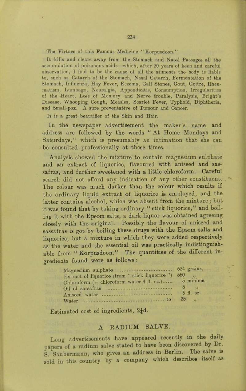 The Virtues of this Famous Medicine  Korpusdoon. It kills and cleaTs away from the Stomach and Nasal Passages all the accumulation of poisonous acids—which, after 20 years of keen and carefui observation, I Gnd to be the cause of all the ailments the body is liable to, such as Catarrh of the Stomach, Nasal Catarrh, Fermentation of the Stomach, Influenza, Hay Fever, Eczema, Gall Stones, Gout, Goitre, Rheu- matism, Lumbago, Neuralgia, Appendicitis, Consumption, Irregularities of the Heart, Loss of Memory and Nerve trouble, Paralysis, Bright's Disease, Whooping Cough, Measles, Soarlet Fever, Typhoid, Diphtheria, and Small-pox. A sure preventative of Tumour and Cancer. It is a great t>eautifier of the Skin and Hair. In the newspaper advertisement the maker's name and address are followed by the words  At Home Mondays and Saturdays, which is presumably an intimation that she can be consulted professionally at those times. Analysis showed the mixture to contain magnesium sulphate and an extract of liquorice, flavoured with aniseed and sas- safras, and further sweetened with a little chloroform. Careful search did not afford any indication of any other constituent. The colour was much darker than the colour which results if the ordinary liquid extract of liquorice is employed, and the latter contains alcohol, which was absent from the mixture; but it was found that by taking ordinary  stick liquorice, and boil- ing it with the Epsom salts, a dark liquor was obtained agreeing closely with the original. Possibly the flavour of aniseed and sassafras is got by boiling these drugs with the Epsom salts and liquorice, but a mixture in which they were added respectively as the water and the essential oil was practically indistinguish- able from Korpusdoon. The quantities of the different in- gredients found were as follows: Magnesium sulphate 624 grains. Extract of liquorice (from  stick liquorice ) 550 „ Chloroform (= chloroform water 4 fl. oz.) 5 minims. Oil of sassafras 3 Aniseed water 5 oz- Water to 25  Estimated cost of ingredients, 2£d. A RADIUM SALVE. Long advertisements have appeared recently in the daily papers of a radium salve stated to have been discovered by Dr. S. Saubermann, who gives an address in Berlin. The salve is sold in this country by a company which describes itself as