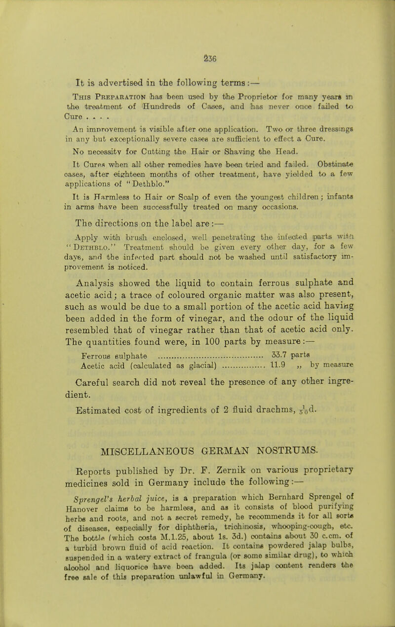 It is advertised in the following terms: — This Preparation has been used by the Proprietor for many years lti the 'treatment of 'Hundreds of Case6, and has never once failed to Cure .... An imnrovemeut is visible after one application. Two or three dressings in any but exceptionally severe cases are sufficient to effect a Cure. No necessity for Cutting the Haiir or Shaving the Head. It Cures -when all other remedies have been tried and failed. Obstinate oases, after eighteen months of other treatment, have yielded to a few applications of Dethblo. It is Harmless to Hair or Soalp of even the youngest children; infants in arms have been successfully treated on many occasions. The directions on the label are :— Apply with brush enclosed, well penetrating the infected parts wrt!i Dethblo. Treatment should be given every other day, for a few day6, and the infected part should not be washed until satisfactory im- provement, is .noticed. Analysis showed the liquid to contain ferrous sulphate and acetic acid; a trace of coloured organic matter was also present, such as would be due to a small portion of the acetic acid having been added in the form of vinegar, and the odour of the liquid resembled that of vinegar rather than that of acetic acid only. The quantities found were, in 100 parts by measure:— Ferrous sulphate 33.7 parts Acetic acid (calculated as glacial) 11.9 „ by measure Careful search did not reveal the presence of any other ingre- dient. Estimated cost of ingredients of 2 fluid drachms, ^d. MISCELLANEOUS GERMAN NOSTRUMS. Reports published by Dr. F. Zernik on various proprietary medicines sold in Germany include the following:— Sprengel's herbal juice, is a preparation which Bernhard Sprengel of Hanover claims to be harmless, and as it consists of blood purifying herbs and roots, and not a secret remedy, he recommends it for all sort* of diseases, especially for diphtheria, trichinosis, whooping-cough, etc. The bottle (which costs M.1.25, about Is. 3d.) contains about 30 c.cm. of a turbid brown fluid of acid reaction. It contains powdered jalap bulbs, suspended in a watery extract of frangula (or some similar drug), to which alcohol and liquorice have been added. Its jalap content renders the free sale of this preparation unlawful in Germany.