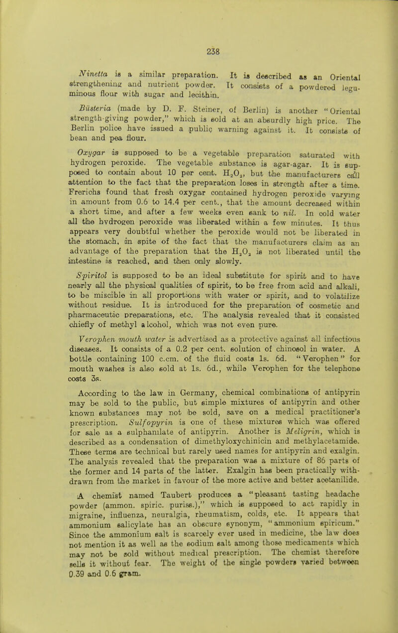 Ninetta is a similar preparation. It is described as an Oriental strengthening aaid nutrient powder. It consists of a powdered legu- minous flour with sugar and lecithin. Busteria (made by D. F. Steiner, of Berlin) is another  Oriental strength-giving powder, which is sold at an absurdly high price. The Berlin police have issued a public warning against it. It consist* of bean and pea flour. Oxygar is supposed to be a vegetable preparation saturated with hydrogen peroxide. The vegetable substance is agar-agar. It is sup- posed to contain about 10 per cent. H202, but the manufacturers cdil attention to the fact that the preparation loses in strength after a time. Freriohs found that fresh oxygar contained hydrogen peroxide varying in amount from 0.6 to 14.4 per cent., that the amount decreased within a short time, and after a few weeks even sank to nil. In cold water all the hvdrogen peroxide was liberated within a few minutes. It thus appears very doubtful whether the peroxide would not be liberated in the stomach, in spite of the fact that the manufacturers claim as an advantage of the preparation that the H20a is not liberated until the intestine is reached, and then only slowly. Spiritol is supposed to be an ideal substitute for spirit and to have nearly all the physical qualities of spirit, to be free from acid and alkali, to he miscible in all proportions with water or spirit, and to volatilize without residue. It is introduced for the preparation of cosmetic and pharmaceutic preparations, etc. The analysis revealed that it consisted chiefly of methyl alcohol, which was not even pure. Verophen mouth water is advertised as a protective against all infectious diseases. It consists of a 0.2 per cent, solution of chinosol in water. A bottle containing 100 c.cm. of the fluid costs Is. 6d.  Verophen for mouth washes is also sold at Is. 6d., while Verophen for the telephone costs 3s. According to the law in Germany, chemical combinations of antipyrin may be sold to the public, but simple mixtures of antipyrin and other known substances may not ibe sold, save on a medical practitioner's prescription. Sulfopyrin is one of these mixtures which wa6 offered for sale as a sulphamlate of antipyrin. Another is Meligrin, which is described as a condensation of dimethyloxychinicin and methylacetamide. These terms are technical but rarely used names for antipyrin and exalgin. The analysis revealed that the preparation was a mixture of 86 parts of the former and 14 parts of the latter. Exalgin has been practically with- drawn from the market in favour of the more active and better acetanilide. A chemist named Taubert produces a pleasant tasting headache powder (ammon. spiric. puriss.), which is supposed to act rapidly in migraine, influenza, neuralgia, rheumatism, colds, etc. It appears that ammonium salicylate has an obscure synonym, ammonium spiricum. Since the ammonium salt is scarcely ever used in medicine, the law does not mention it as well as the sodium salt among those medicaments which may not be sold without medical prescription. The chemist therefore sells it without fear. The weight of the single powders varied between 0.39 and 0 6 gram.