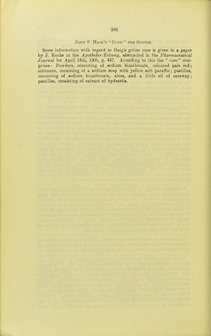 John P. Haig's  Cure  for Goitre. Some information with regard to Haig'e goitre cure is given in a paper by J. Kochfi in the Apotheker-Zeitung, abstracted in the Pharmaceutical Journal for April 14th, 1906, p. 447. According to this the  cure  com- prises : Powders, consisting of sodium bicarbonate, coloured pale red; ointment, consisting of a sodium soap with yellow soft paraffin; pastilles, consisting of sodium bicarbonate, aloes, and a little oil of caraway; pastilles, consisting of extract of hydrastis.