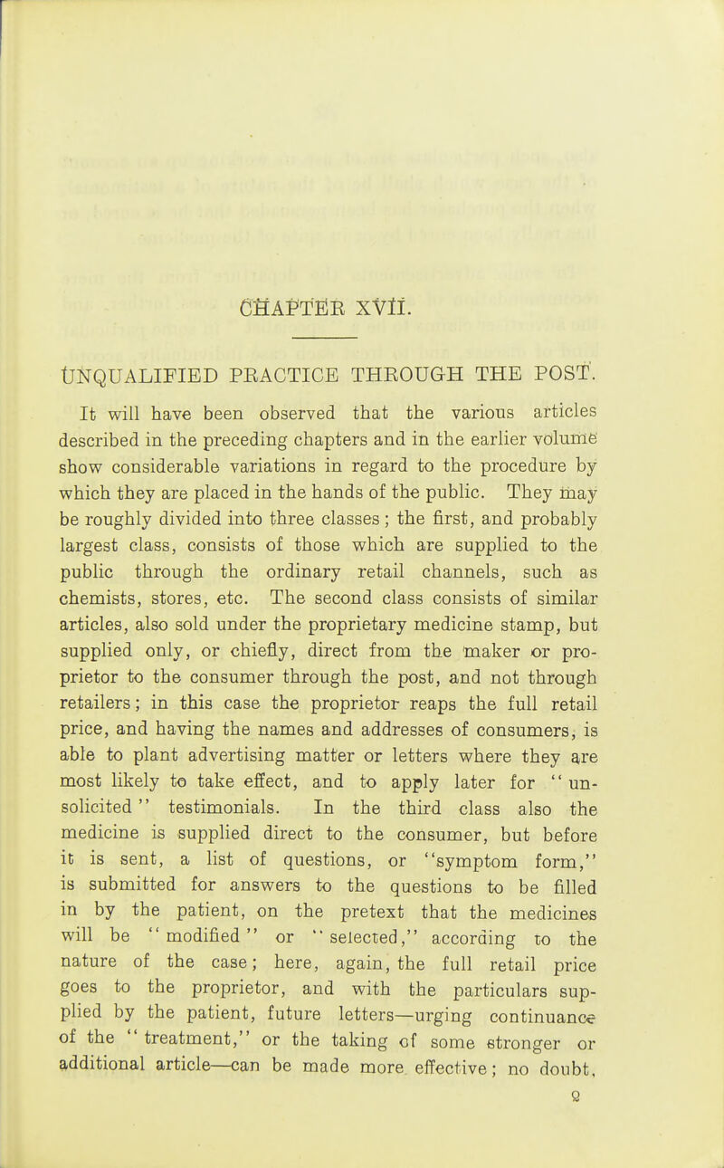 tJNQUALIFIED PEACTICE THROUGH THE POST. It will have been observed that the various articles described in the preceding chapters and in the earlier volume' show considerable variations in regard to the procedure by which they are placed in the hands of the public. They may be roughly divided into three classes; the first, and probably largest class, consists of those which are supplied to the public through the ordinary retail channels, such as chemists, stores, etc. The second class consists of similar articles, also sold under the proprietary medicine stamp, but supplied only, or chiefly, direct from the maker or pro- prietor to the consumer through the post, and not through retailers; in this case the proprietor reaps the full retail price, and having the names and addresses of consumers, is able to plant advertising matter or letters where they are most likely to take effect, and to apply later for un- solicited testimonials. In the third class also the medicine is supplied direct to the consumer, but before it is sent, a list of questions, or symptom form, is submitted for answers to the questions to be filled in by the patient, on the pretext that the medicines will be modified or selected, according to the nature of the case; here, again, the full retail price goes to the proprietor, and with the particulars sup- plied by the patient, future letters—urging continuance of the  treatment, or the taking of some stronger or additional article—can be made more, effective; no doubt, Q