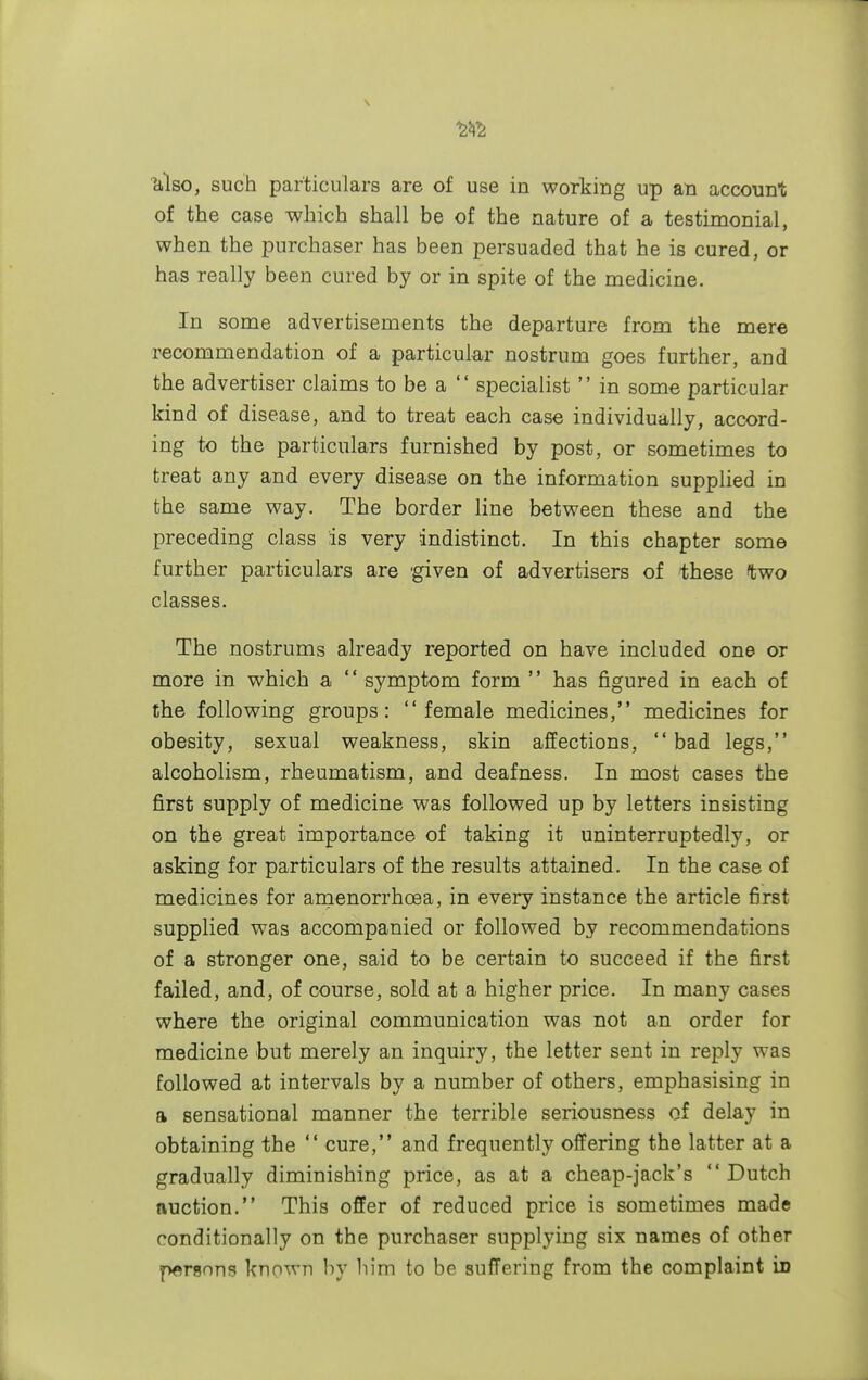 m 'also, such particulars are of use in working up an account of the case which shall be of the nature of a testimonial, when the purchaser has been persuaded that he is cured, or has really been cured by or in spite of the medicine. In some advertisements the departure from the mere recommendation of a particular nostrum goes further, and the advertiser claims to be a specialist in some particular kind of disease, and to treat each case individually, accord- ing to the particulars furnished by post, or sometimes to treat any and every disease on the information supplied in the same way. The border line between these and the preceding class is very indistinct. In this chapter some further particulars are 'given of advertisers of these two classes. The nostrums already reported on have included one or more in which a '' symptom form '' has figured in each of the following groups: female medicines, medicines for obesity, sexual weakness, skin affections, bad legs, alcoholism, rheumatism, and deafness. In most cases the first supply of medicine was followed up by letters insisting on the great importance of taking it uninterruptedly, or asking for particulars of the results attained. In the case of medicines for amenorrhcea, in every instance the article first supplied was accompanied or followed by recommendations of a stronger one, said to be certain to succeed if the first failed, and, of course, sold at a higher price. In many cases where the original communication was not an order for medicine but merely an inquiry, the letter sent in reply was followed at intervals by a number of others, emphasising in a sensational manner the terrible seriousness of delay in obtaining the cure, and frequently offering the latter at a gradually diminishing price, as at a cheap-jack's Dutch auction. This offer of reduced price is sometimes made conditionally on the purchaser supplying six names of other persons known by him to be suffering from the complaint in