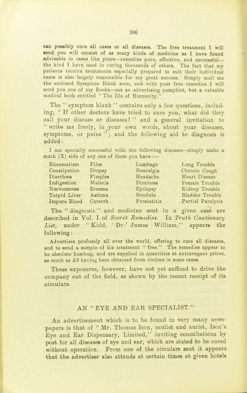 can possibly cure all cases or all diseases. The free treatment I will send you will consist of as many kinds of medicine as I have found advisable in cases like yours—remedies pure, effective, and successful— the kind I have used in curing thousands of others. The fact that my patients receive treatments especially prepared to suit their individual cases is also largely responsible for my great success. Simply mail me the enclosed Symptom Blank soon, and with your free remedies I will send you one of my Books—not an advertising pamphlet, but a valuable medical book entitled The Ills of Humanity. The  symptom blank  contains only a few questions, includ- ing,  If other doctors have tried to cure you, what did they call your disease or diseases?  and a general invitation to  write me freely, in your own words, about your diseases, symptoms, or pains; and the following aid to diagnosis is added: I am specially successful with the following diseases—simply make a mark (X) side of any one of them ycu have :— Rheumatism Piles Lumbago Lung Trouble Constipation Dropsy Neuralgia Chronic Cough Diarrhoea Pimples Headache Heart Disease Indigestion Malaria Dizziness Female Trouble Nervousness Eczema Epilepsy Kidney Trouble Torpid Liver Asthma Scrofula Bladder Trouble Impure Blood Catarrh Prostatitis Partial Paralysis The  diagnosis and medicine sent in a given case are described in Vol. I of Secret Remedies. In Truth Cautionary List, under  Kidd, 'Dr.' James William, appears the following: Advertises profusely all over the world, offering to cure all diseases, and to send a sample of his treatment  free. The remedies appear to be absolute humbug, and are supplied in quantities at extravagant prices, as much as £4 having been obtained from victims in some cases. These exposures, however, have not yet sufficed to drive the company out of the field, as shown by the recent receipt of its circulars. AN EYE AND EAR SPECIALIST. An advertisement which is to be found in very many news- papers is that of  Mr. Thomas Ison, oculist and aurist, Ison's Eye and Ear Dispensary, Limited, inviting consultations by post for all diseases of eye and ear, which are stated to be cured without operation. From one of the circulars sent it appears that the advertiser also attends at certain times at given hotels